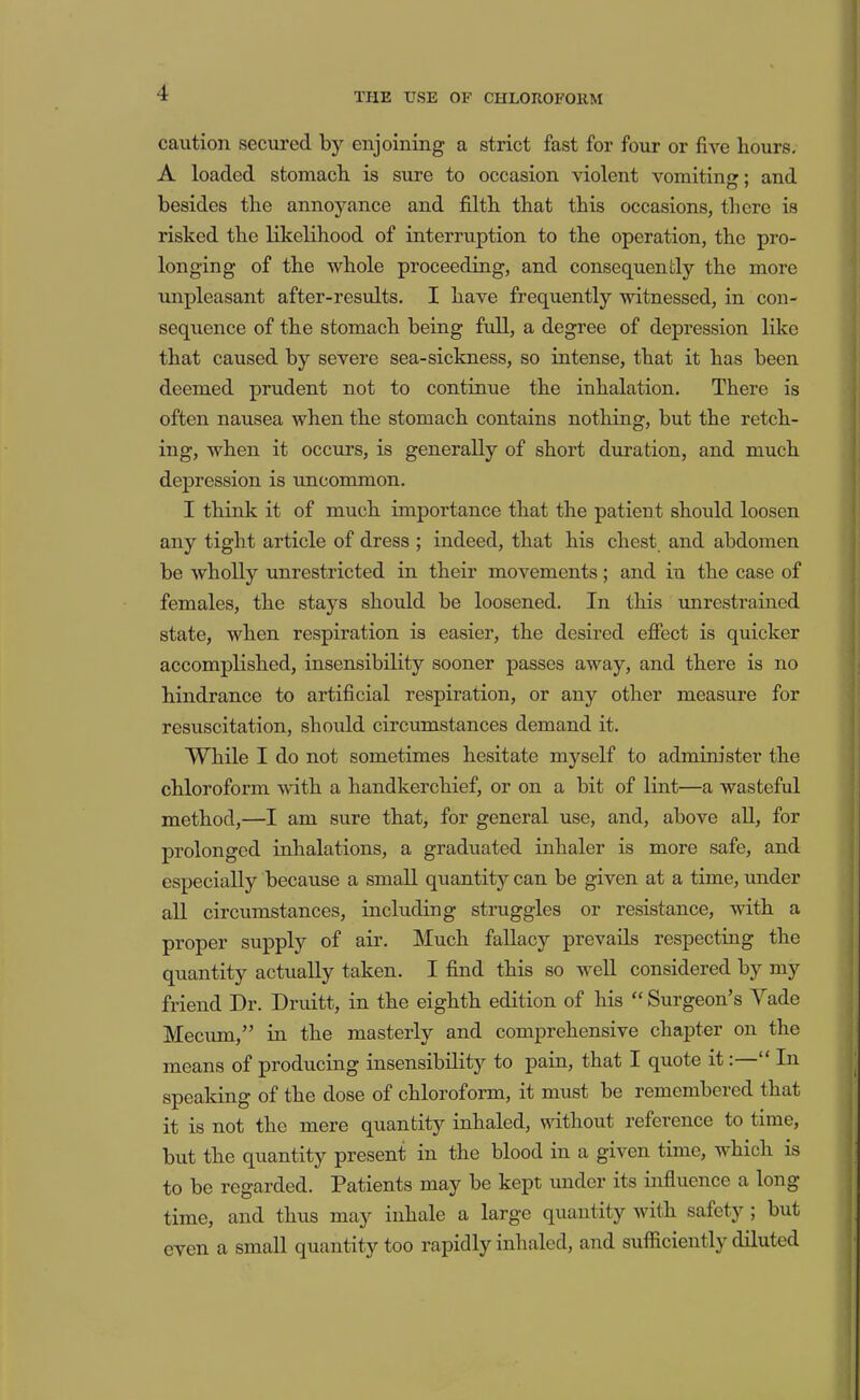 THE USE OF CHLOROFOllM caution secured by enjoining a strict fast for four or five hours, A loaded stomach is sure to occasion violent vomitino:: and besides the annoyance and filth that this occasions, tliere is risked the likelihood of interruption to the operation, the pro- longing of the whole proceeding, and consequently the more unpleasant after-results. I have frequently witnessed, in con- sequence of the stomach being full, a degree of depression like that caused by severe sea-sickness, so intense, that it has been deemed prudent not to continue the inhalation. There is often nausea when the stomach contains nothing, but the retch- ing, when it occurs, is generally of short duration, and much depression is uncommon. I think it of much importance that the patient should loosen any tight article of dress ; indeed, that his chest and abdomen be wholly unrestricted in their movements; and in the case of females, the stays should be loosened. In this vmrestrained state, when respiration is easier, the desired efiect is quicker accomplished, insensibility sooner passes away, and there is no hindrance to artificial respiration, or any other measure for resuscitation, should circumstances demand it. While I do not sometimes hesitate myself to admim’ster the chloroform with a handkerchief, or on a bit of lint—a wasteful method,—I am sure that, for general use, and, above aU, for prolonged inhalations, a graduated inhaler is more safe, and especially because a small quantity can be given at a time, under all circumstances, including struggles or resistance, with a proper supply of air. Much fallacy prevails respecting the quantity actually taken. I find this so well considered by my friend Dr. Druitt, in the eighth edition of his “ Surgeon’s Yade Mecum,” in the masterly and comprehensive chapter on the means of producing insensibility to pain, that I quote it: “ In speaking of the dose of chloroform, it must be remembered that it is not the mere quantity inhaled, without reference to time, but the quantity present in the blood in a given time, which is to be regarded. Patients may be kept under its infiuence a long time, and thus may inhale a large quantity with safety ; but even a small quantity too rapidly inhaled, and sufiiciently diluted