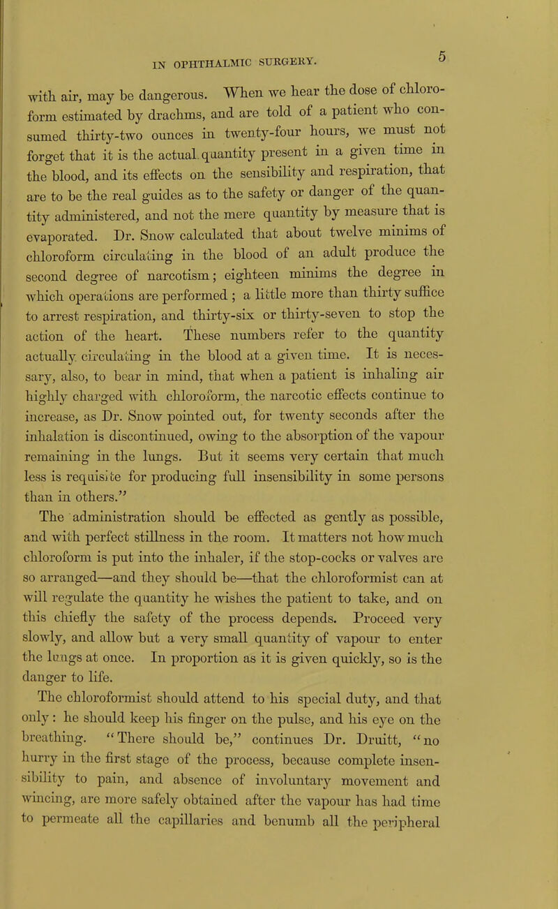 with, air, may be dangerous. When we hear the dose of chloro- form estimated by drachms, and are told of a patient who con- sumed thirty-two ounces in twenty-four hours, we must not forget that it is the actual, quantity present in a given time in the blood, and its effects on the sensibility and respiration, that are to be the real guides as to the safety or danger of the quan- tity administered, and not the mere quantity by measure that is evaporated. Dr. Snow calculated that about twelve minims of chloroform circulating in the blood of an adult produce the second degree of narcotism; eighteen minims the degree in which operations are performed ; a little more than thirty suffice to arrest respiration, and thirty-six or thirty-seven to stop the action of the heart. These numbers refer to the quantity actually, circulating in the blood at a given time. It is neces- sary, also, to bear in mind, that when a patient is inhaling air highly charged with chloroform, the narcotic effects continue to increase, as Dr. Snow pointed out, for twenty seconds after the inhalation is discontinued, owing to the absorption of the vapour remaining in the lungs. But it seems very certain that much less is reqaisi fce for producing full insensibility in some persons than in others.’^ The administration should be effected as gently as possible, and with perfect stillness in the room. It matters not how much chloroform is put into the inhaler, if the stop-cocks or valves are so arranged—and they should be—that the chloroformist can at will regulate the quantity he wishes the patient to take, and on this chiefly the safety of the process depends. Proceed very slowly, and allow but a very small quantity of vapour to enter the lungs at once. In proportion as it is given quickly, so is the danger to life. The chloroformist should attend to his special duty, and that only: he should keep his finger on the pulse, and his eye on the breathing. “There should be,” continues Dr. Druitt, “no hurry in the first stage of the process, because complete insen- sibility to pain, and absence of involuntary movement and wincing, are more safely obtained after the vapour has had time to permeate all the capillaries and benumb all the pei-ipheral