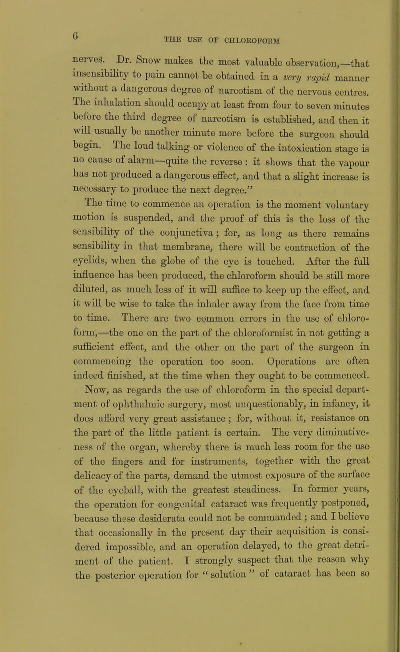 THE USE OF CHLOROFORM nerves. Dr. Snow makes the most valuable observation,—that insensibility to pain cannot be obtained in a v&vy rapid manner without a dangerous degree of narcotism of the nervous centres. The mhalation should occupy at least from four to seven minutes before the third degree of narcotism is established, and then it vdll usually be another minute more before the surgeon should begin. The loud talking or violence of the intoxication stage is no cause of alarm—quite the reverse : it shows that the vapour has not produced a dangerous effect, and that a slight increase is necessary to produce the next degree.” The time to commence an operation is the moment volimtary motion is suspended, and the proof of this is the loss of the sensibility of the conjunctiva; for, as long as there remains sensibility in that membrane, there will be contraction of the eyelids, when the globe of the eye is touched. After the full influence has been produced, the chloroform shoiild be still more diluted, as much less of it will suffice to keep up the effect, and it will be wise to take the inhaler away from the face from time to time. There are two common errors in the use of chloro- form,—the one on the part of the chloroformist in not getting a sufficient effect, and the other on the part of the surgeon in commencing the operation too soon. Operations are often indeed finished, at the time when they ought to be commenced. Now, as regards the use of chloroform in the special depart- ment of ophthalmic surgery, most unquestionably, in infancy, it does afford very great assistance ; for, without it, resistance on the part of the little patient is certaiu. The very diminutive- ness of the organ, whereby there is much less room for the use of the fingers and for instruments, together with the great delicacy of the parts, demand the utmost exposure of the surface of the eyeball, with the greatest steadiness. In former years, the operation for congenital cataract was frequently postponed, because these desiderata could not be commanded j and I believe that occasionally in the present day their acquisition is consi- dered impossible, and an operation delayed, to the great detri- ment of the patient. I strongly suspect that the reason why the posterior operation for “ solution ” of cataract has been so