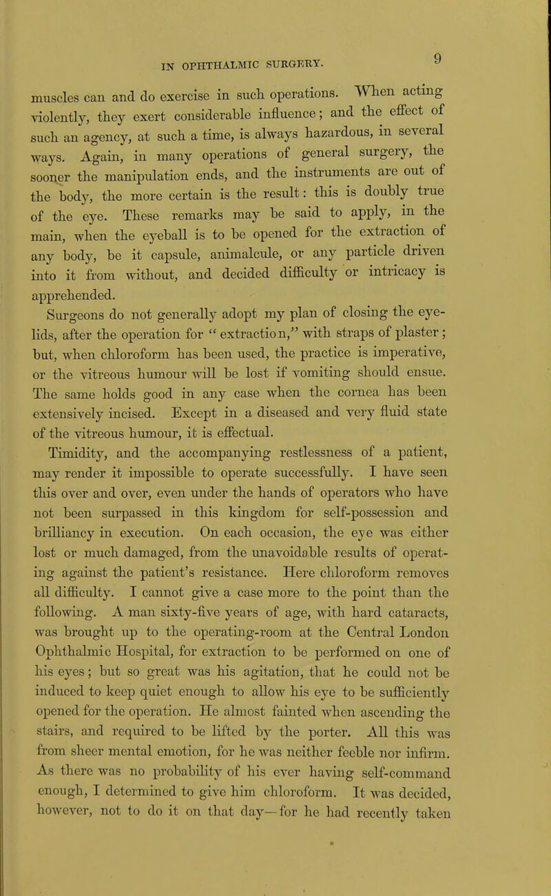 muscles can and do exercise in sucli operations. When acting violently, they exert considerable influence; and the effect of such an agency, at such a time, is always hazardous, in several ways. Again, in many operations of general surgery, the sooner the manipulation ends, and the instruments are out of the body, the more certain is the result: this is doubly true of the eye. These remarks may he said to apply, in the main, when the eyeball is to he opened for the extraction of any body, he it capsule, animalcule, or any particle driven into it from without, and decided difficulty or intricacy is apprehended. Surgeons do not generally adopt my plan of closing the eye- lids, after the operation for “ extraction,” with straps of plaster; but, when chloroform has been used, the practice is imperative, or the vitreous humour will be lost if vomiting should ensue. The same holds good in any case when the eornea has been extensively incised. Except in a diseased and very fluid state of the vitreous humour, it is effectual. Timidity, and the accompanying restlessness of a patient, may render it impossible to operate successfully. I have seen this over and over, even under the hands of operators who have not been surpassed in this kingdom for self-possession and brilliancy in execution. On each occasion, the eye was either lost or much damaged, from the unavoidable results of operat- ing against the patient’s resistance. Here chloroform removes all difficulty. I cannot give a case more to the point than the following. A man sixty-five years of age, with hard cataracts, was brought up to the operating-room at the Central London Ophthalmic Hospital, for extraction to be performed on one of his eyes; but so great was his agitation, that he could not be induced to keep quiet enough to allow his eye to be sufficiently opened for the operation. He almost fainted when aseending the stairs, and required to be lifted by the porter. All this was from sheer mental emotion, for he was neither feeble nor infirm. As there was no probability of his ever having self-command enough, I determined to give him chloroform. It was decided, however, not to do it on that day—for he had recently taken