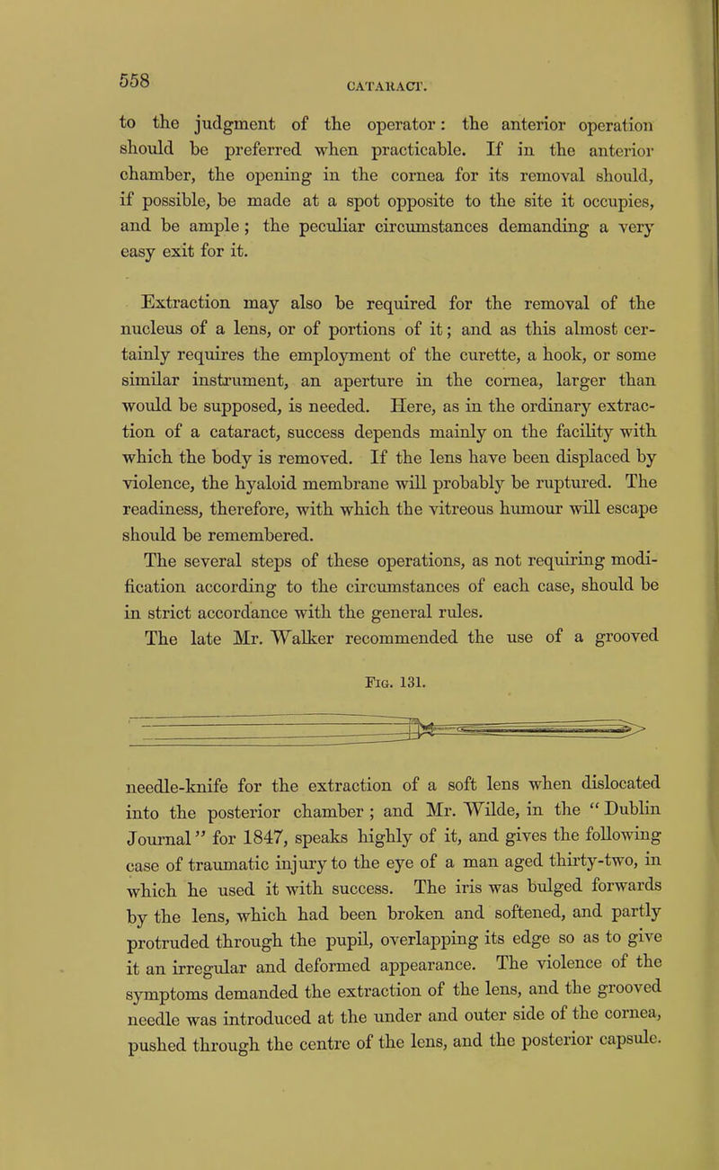 CA'I'AHACr. to the judgment of the operator: the anterior operation should be preferred when practieable. If in the anterior chamber, the opening in the cornea for its removal should, if possible, be made at a spot opposite to the site it occupies, and be ample; the peculiar circumstances demanding a very easy exit for it. Extraction may also be required for the removal of the nucleus of a lens, or of portions of it; and as this almost cer- tainly requires the employment of the curette, a hook, or some similar instrument, an aperture in the cornea, larger than would be supposed, is needed. Here, as in the ordinary extrac- tion of a cataract, success depends mainly on the facility with which the body is removed. If the lens have been displaced by violence, the hyaloid membrane will probably be ruptured. The readiness, therefore, with which the vitreous humour will escape should be remembered. The several steps of these operations, as not requiring modi- fication according to the circumstances of each case, should be in strict accordance with the general rules. The late Mr. Walker recommended the use of a grooved Fig. 131. needle-knife for the extraction of a soft lens when dislocated into the posterior chamber ; and Mr. Wilde, in the “ Dublin Journal ” for 1847, speaks highly of it, and gives the following case of traumatic injury to the eye of a man aged thirty-two, in which he used it with success. The iris was bulged forwards by the lens, which had been broken and softened, and partly protruded through the pupil, overlapping its edge so as to give it an irregular and deformed appearance. The violence of the symptoms demanded the extraction of the lens, and the giooved needle was introduced at the under and outer side of the coinea, pushed through the centre of the lens, and the posterior capsule.