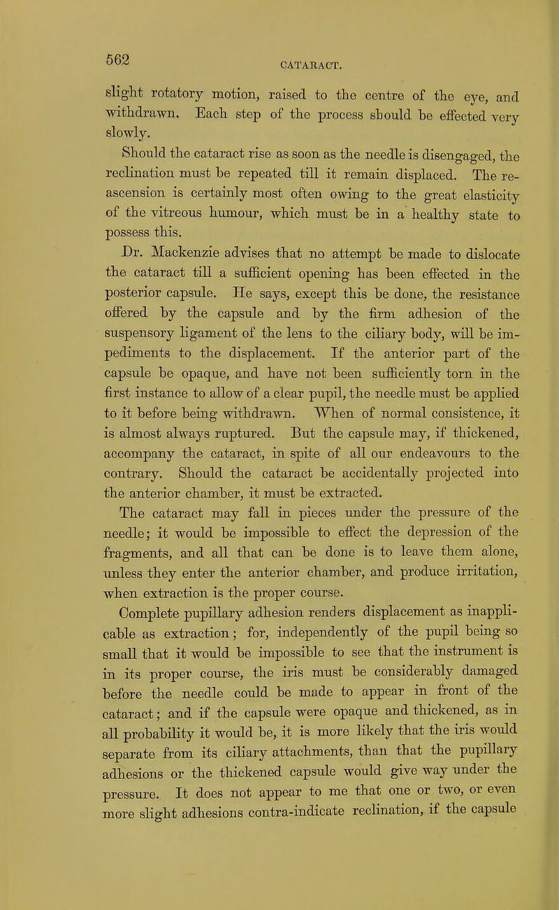 CATARACT, slight rotatory motion, raised to the centre of the eye, and withdrawn. Each step of the process should be effected very Should the cataract rise as soon as the needle is disengaged, the reclination must be repeated till it remain displaced. The re- ascension is certainly most often owing to the great elasticity of the vitreous humour, which must be in a healthy state to possess this. Dr, Mackenzie advises that no attempt be made to dislocate the cataract till a sufficient opening has been effected in the posterior capsule. He says, except this be done, the resistance offered by the capsule and by the firm adhesion of the suspensory ligament of the lens to the ciliary body, will be im- pediments to the displacement. If the anterior part of the capsule be opaque, and have not been sufficiently torn in the first instance to allow of a clear pupil, the needle must be applied to it before being withdrawn. When of normal consistence, it is almost always ruptured. But the capsule may, if thickened, accompany the cataract, in spite of all our endeavours to the contrary. Should the cataract be accidentally projected into the anterior chamber, it must be extracted. The cataract may fall in pieces under the pressure of the needle; it would be impossible to effect the depression of the fragments, and all that can be done is to leave them alone, unless they enter the anterior chamber, and produce irritation, when extraction is the proper course. Complete pupillary adhesion renders displacement as inappli- cable as extraction; for, independently of the pupil being so small that it would be impossible to see that the instrument is in its proper course, the iris must be considerably damaged before the needle could be made to appear in front of the cataract; and if the capsule were opaque and thickened, as in all probability it would be, it is more lilcely that the iris would separate from its ciliary attachments, than that the pupillary adhesions or the thickened capsule would give way under the pressure. It does not appear to me that one or two, or even more slight adhesions contra-indicate reclination, if the capsule