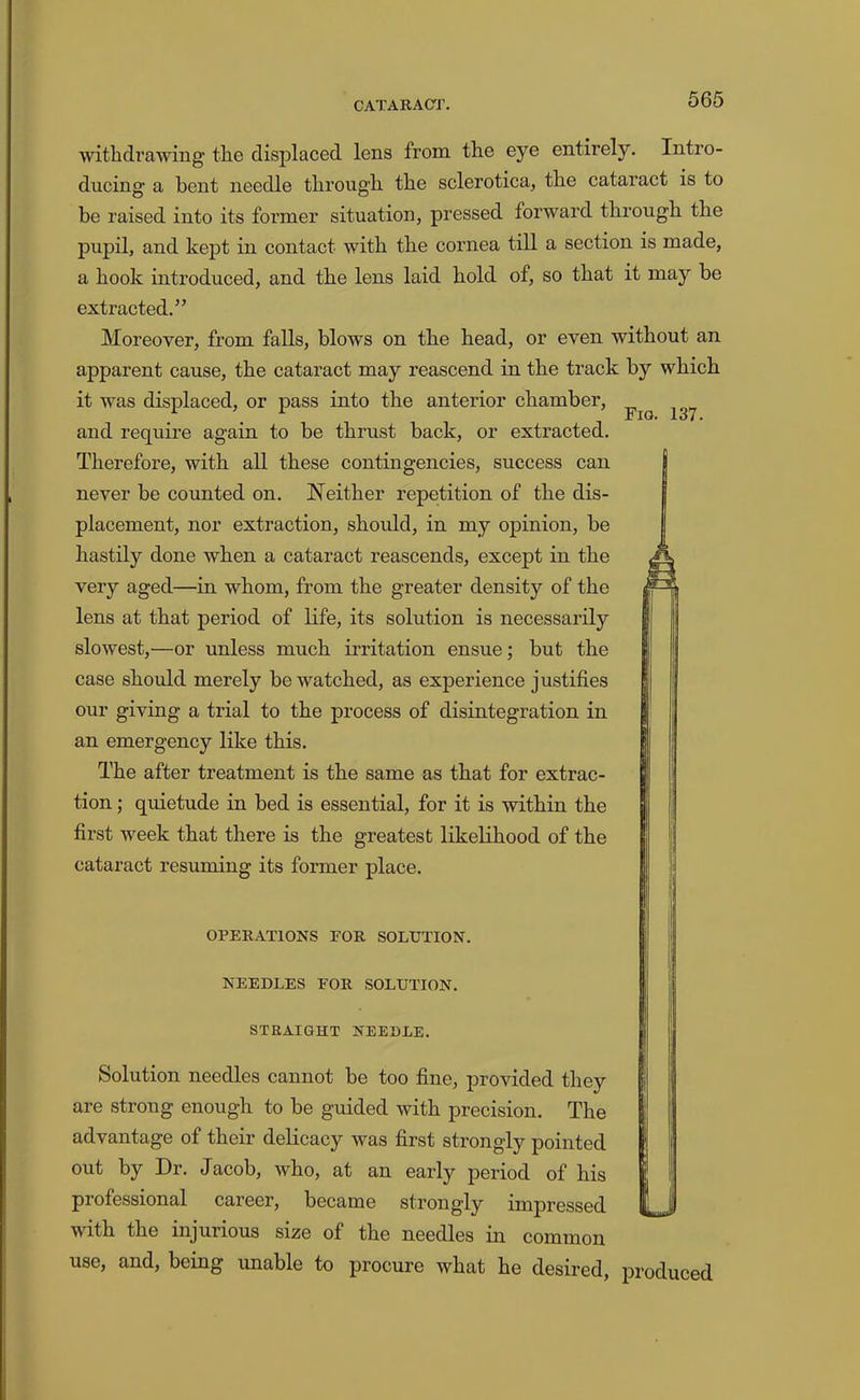 withdrawing the displaced lens from the eye entirely. Intro- ducing a bent needle through the sclerotica, the cataract is to be raised into its former situation, pressed forward through the pupil, and kept in contact with the cornea till a section is made, a hook introduced, and the lens laid hold of, so that it may be extracted.” Moreover, from falls, blows on the head, or even without an apparent cause, the cataract may reascend in the track by which it was displaced, or pass into the anterior chamber, and require again to be thrust back, or extracted. Therefore, with all these contingencies, success can never be counted on. Neither repetition of the dis- placement, nor extraction, should, in my opinion, be hastily done when a cataract reascends, except in the very aged—in whom, from the greater density of the lens at that period of life, its solution is necessarily slowest,—or unless much irritation ensue; but the case should merely be watched, as experience justifies our giving a trial to the process of disintegration in an emergency like this. The after treatment is the same as that for extrac- tion ; quietude in bed is essential, for it is within the first week that there is the greatest likelihood of the cataract resuming its former place. OPERATIONS FOR SOLUTION. NEEDLES FOR SOLUTION. STRAIGHT NEEDLE. Solution needles cannot be too fine, provided they are strong enough to be guided with precision. The advantage of their delicacy was first strongly pointed out by Dr. Jacob, who, at an early period of his professional career, became strongly impressed with the injurious size of the needles m common use, and, being unable to procure what he desired, produced