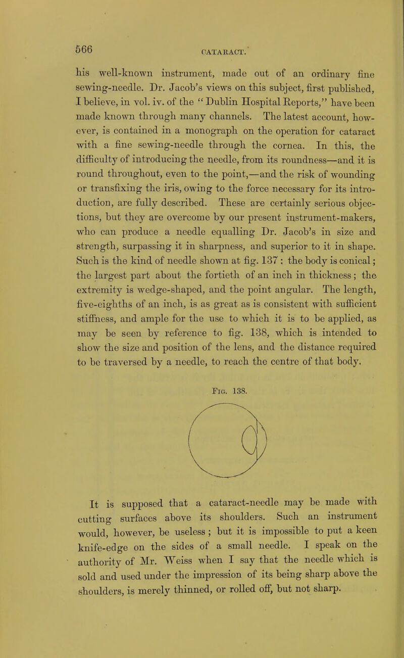 CATARACT. his well-known instrument, made out of an ordinary fine sewing-needle. Dr. Jacob’s views on this subject, first published, I believe, in vol. iv. of the “ Dublin Hospital Reports,” have been made known through many channels. The latest account, how- ever, is contained in a monograph on the operation for cataract with a fine sewing-needle through the cornea. In this, the difficulty of introducing the needle, from its roundness—and it is round throughout, even to the point,—and the risk of wounding or transfixing the iris, owing to the force necessary for its intro- duction, are fully described. These are certainly serious objec- tions, but they are overcome by our present instrument-makers, who can produce a needle equalling Dr. Jacob’s in size and strength, surpassing it in sharpness, and superior to it in shape. Such is the kind of needle shown at fig. 137 : the body is conical; the largest part about the fortieth of an inch in thickness; the extremity is wedge-shaped, and the point angular. The length, five-eighths of an inch, is as great as is consistent with sufficient stifihess, and ample for the use to which it is to be applied, as may be seen by reference to fig. 138, which is intended to show the size and position of the lens, and the distance required to be traversed by a needle, to reach the centre of that body. Fig. 138. It is supposed that a cataract-needle may be made with cutting surfaces above its shoulders. Such an instrument would, however, be useless; but it is impossible to put a keen knife-edge on the sides of a small needle. I speak on the authority of Mr. Weiss when I say that the needle which is sold and used under the impression of its being sharp above the shoulders, is merely thinned, or rolled ofl; but not sharp.