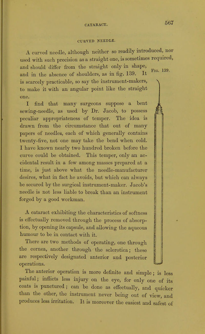 CUaVED NEEDLE. Fig. 139. A curved needle, although neither so readily introduced, noi used with such precision as a straight one, is sometimes requiied, and should differ from the straight only in shape, and in the absence of shoulders, as in fig. 139. It is scarcely practicable, so say the instrument-makers, to make it with an angular point like the straight one. I find that many surgeons suppose a bent sewing-needle, as used by Dr. Jacob, to possess peculiar appropriateness of temper. The idea is drawn from the cii’cumstance that out of many papers of needles, each of which generally contains twenty-five, not one may take the bend when cold. I have known nearly two hundred broken before the curve could be obtained. This temper, only an ac- cidental result in a few among masses prepared at a time, is just above what the needle-manufacturer desires, what in fact he avoids, but which can always be secured by the surgical instrument-maker. Jacob’s needle is not less liable to break than an instrument forged by a good workman. A cataract exhibiting the characteristics of softness is effectually removed through the process of absorp- tion, by opening its eapsule, and allowing the aqueous humour to be in contact with it. There are two methods of operating, one through the cornea, another through the sclerotica; these are respectively designated anterior and posterior operations. The anterior operation is more definite and simple; is less painful; inflicts less injury on the eye, for only one of its coats is punctured; can be done as effectually, and quicker than the other, the instrument never being out of view, and produces less irritation. It is moreover the easiest and safest of