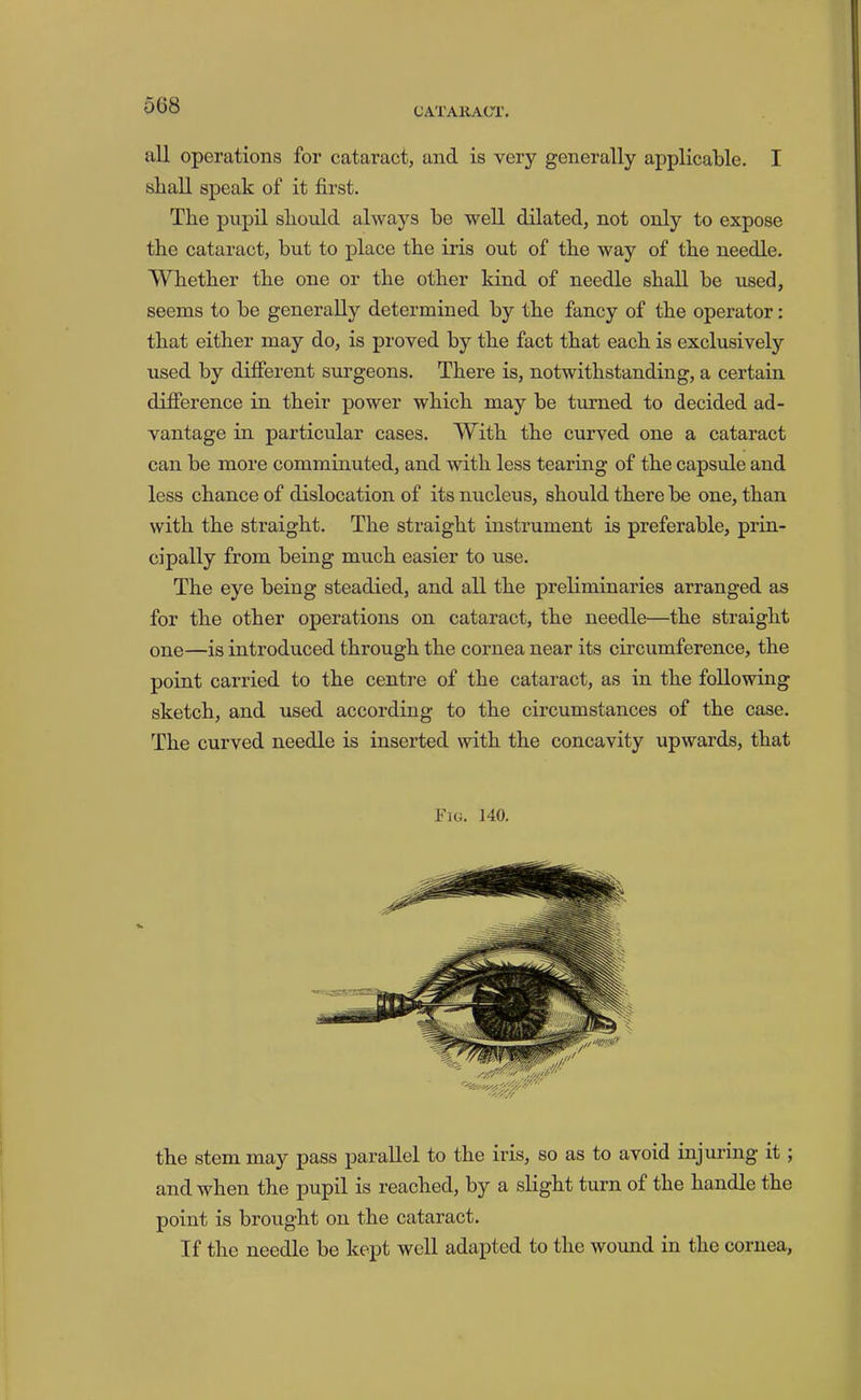 5G8 CATAKACT, all operations for cataract, and is very generally applicable. I shall speak of it first. The pupil should always be well dilated, not only to expose the cataract, but to place the iris out of the way of the needle. Whether the one or the other kind of needle shall be used, seems to be generally determined by the fancy of the operator: that either may do, is proved by the fact that each is exclusively used by difierent surgeons. There is, notwithstanding, a certain difference in their power which may be turned to decided ad- vantage in particular cases. With the curved one a cataract can be more comminuted, and with less tearing of the capsule and less chance of dislocation of its nucleus, should there be one, than with the straight. The straight instrument is preferable, prin- cipally from being much easier to use. The eye being steadied, and all the preliminaries arranged as for the other operations on cataract, the needle—the straight one—is introduced through the cornea near its circumference, the point carried to the centre of the cataract, as in the following sketch, and used according to the circumstances of the case. The curved needle is inserted with the concavity upwards, that Fig. 140. the stem may pass parallel to the iris, so as to avoid injming it; and when the pupil is reached, by a slight turn of the handle the point is brought on the cataract. If the needle be kept well adapted to the wound in the cornea.