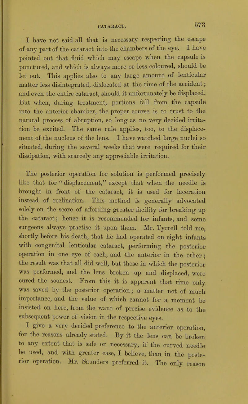 I have not said all that is necessary respecting the escape of any part of the cataract into the chambers of the eye. I have pointed out that fluid which may escape when the capsule is punctured, and which is always more or less coloured, should be let out. This applies also to any large amount of lenticular matter less disintegrated, dislocated at the time of the accident; and even the entire cataract, should it unfortunately be displaced. But when, during treatment, portions fall from the capsule into the anterior chamber, the proper course is to trust to the natm’al process of abruption, so long as no very decided irrita- tion be excited. The same rule applies, too, to the displace- ment of the nucleus of the lens. I have watched large nuclei so situated, during the several weeks that were required for their dissipation, with scarcely any appreciable irritation. The posterior operation for solution is performed precisely like that for “displacement,” except that when the needle is brought in front of the cataract, it is used for laceration instead of reclination. This method is generally advocated solely on the score of afibrding greater facility for breaking up the cataract; hence it is recommended for infants, and some surgeons always practise it upon them. Mr. Tyrrell told me, shortly before his death, that he had operated on eight infants with congenital lenticular cataract, performing the posterior operation in one eye of each, and the anterior in the other ; the resMt was that all did well, but those in which the posterior was performed, and the lens broken up and displaced, were cured the soonest. From this it is apparent that time only was saved by the posterior operation; a matter not of much importance, and the value of which cannot for a moment be insisted on here, from the want of precise evidence as to the subsequent power of vision in the respective eyes. I give a very decided preference to the anterior operation, for the reasons already stated. By it the lens can be broken to any extent that is safe or necessary, if the curved needle be used, and with greater ease, I believe, than in the poste- rior operation. Mr. Saunders preferred it. The only reason
