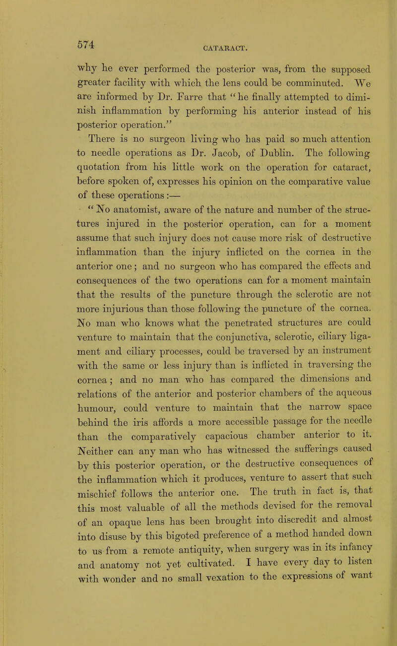 CA'rARACT. why he ever performed the posterior was, from the supposed greater facility with which the lens could be comminuted. We are informed by Dr. Farre that “he finally attempted to dimi- nish inflammation by performing his anterior instead of his posterior operation.” There is no surgeon living who has paid so much attention to needle operations as Dr. Jacob, of Dublin. The following quotation from his little work on the operation for cataract, before spoken of, expresses his opinion on the comparative value of these operations :— “No anatomist, aware of the nature and number of the struc- tures injured in the posterior operation, can for a moment assume that such injury does not cause more risk of destructive inflammation than the injury inflicted on the cornea in the anterior one; and no surgeon who has compared the effects and consequences of the two operations can for a moment maintain that the results of the puncture through the sclerotic are not more injurious than those following the puncture of the cornea. No man who knows what the penetrated structures are could venture to maintain that the conjunctiva, sclerotic, ciliary liga- ment and ciliary processes, could he traversed by an instrument with the same or less injury than is inflicted in traversing the cornea; and no man who has compared the dimensions and relations of the anterior and posterior chambers of the aqueous humour, could venture to maintain that the narrow space behind the iris affords a more accessible passage for the needle than the comparatively capacious chamber anterior to it. Neither can any man who has witnessed the sufferings caused by this posterior operation, or the destructive consequences of the inflammation which it produces, venture to assert that such mischief follows the anterior one. The truth in fact is, that this most valuable of all the methods devised for the removal of an opaque lens has been brought into discredit and almost into disuse by this bigoted preference of a method handed doivn to us from a remote antiquity, when surgery was in its infancy and anatomy not yet cultivated. I have every day to listen with wonder and no small vexation to the expressions of want