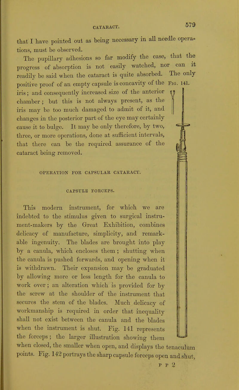 that I have pointed out as being necessary in all needle opera- tions, must be observed. The pupillary adhesions so far modify the case, that the progress of absorption is not easily watched, nor can it readily be said when the cataract is quite absorbed. The only positive proof of an empty capsule is concavity of the Fig. 141. iris ; and consequently increased size of the anterior chamber; but this is not always present, as the iris may be too much damaged to admit of it, and changes in the posterior part of the eye may certainly cause it to bulge. It may be only therefore, by two, three, or more operations, done at sufficient intervals, that there can be the required assurance of the cataract being removed. OPEKATION FOR CAPSULAR CATARACT. CAPSULE FORCEPS. This modern instrument, for which we are indebted to the stimulus given to surgical instru- ment-makers by the Great Exhibition, combines delicacy of manufacture, simplicity, and remark- able ingenuity. The blades are brought into play by a canula, which encloses them ; shutting when the canula is pushed forwards, and opening when it is withdrawn. Their expansion may be graduated by allowing more or less length for the canula to work over ; an alteration which is provided for by the screw at the shoulder of the instrument that secures the stem of the blades. Much delicacy of workmanship is required in order that inequaKty shall not exist between the canula and the blades when the instrument is shut. Fig. 141 represents the forceps ; the larger illustration showing them when closed, the smaller when open, and displays the tenaculum points. Fig. 142 poitiays the sharp capsule forceps open and shut, p p 2