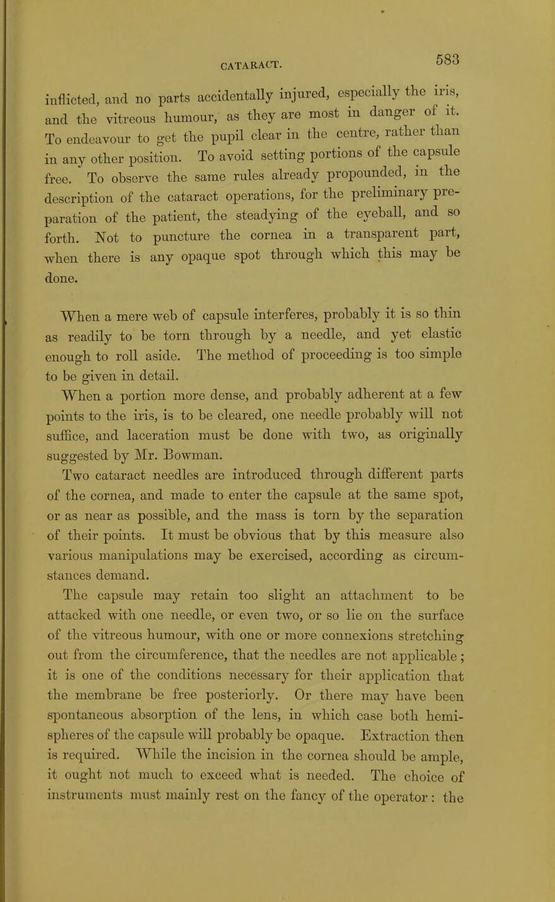 inflicted, and no parts accidentaUy injured, especially the iris, and the vitreous humour, as they are most in danger of it. To endeavour to get the pupil clear in the centre, rather than in any other position. To avoid setting portions of the capsule free. To observe the same rules already propounded, in the description of the cataract operations, for the preliminary pre- paration of the patient, the steadying of the eyeball, and so forth. Not to puncture the cornea in a transparent part, when there is any opaque spot through which this may be done. When a mere web of capsule interferes, probably it is so thin as readily to be torn through by a needle, and yet elastic enough to roll aside. The method of proceeding is too simple to be given in detail. When a portion more dense, and probably adherent at a few points to the iris, is to be cleared, one needle probably will not suffice, and laceration must be done with two, as originally suggested by Mr. Bowman. Two cataract needles are introduced through different parts of the cornea, and made to enter the capsule at the same spot, or as near as possible, and the mass is torn by the separation of their points. It must be obvious that by this measure also various manipulations may be exercised, according as circum- stances demand. The capsule may retain too slight an attachment to be attacked with one needle, or even two, or so lie on the surface of the vitreous humour, with one or more connexions stretching out from the circumference, that the needles are not applicable; it is one of the conditions necessary for their application that the membrane be free posteriorly. Or there may have been spontaneous absorption of the lens, in which case both hemi- spheres of the capsule will probably be opaque. Extraction then is required. While the incision in the cornea should be ample, it ought not much to exceed what is needed. The choice of instruments must mainly rest on the fancy of the operator : the