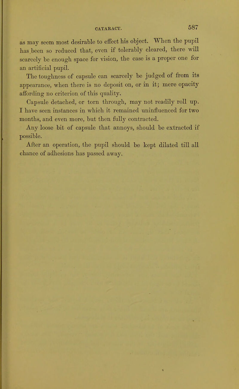 as may seem most desirable to effect his object. When the pupil has been so reduced that, even if tolerably cleared, there will scarcely be enough space for vision, the case is a proper one for an artificial pupil. The toughness of capsule can scarcely be judged of from its appearance, when there is no deposit on, or in it; mere opacity affording no criterion of this quality. Capsule detached, or torn through, may not readily roll up. I have seen instances in which it remained uninfluenced for two months, and even more, but then fully contracted. Any loose bit of capsule that annoys, should be extracted if possible. After an operation, the pupil should be kept dilated till all chance of adhesions has passed away.
