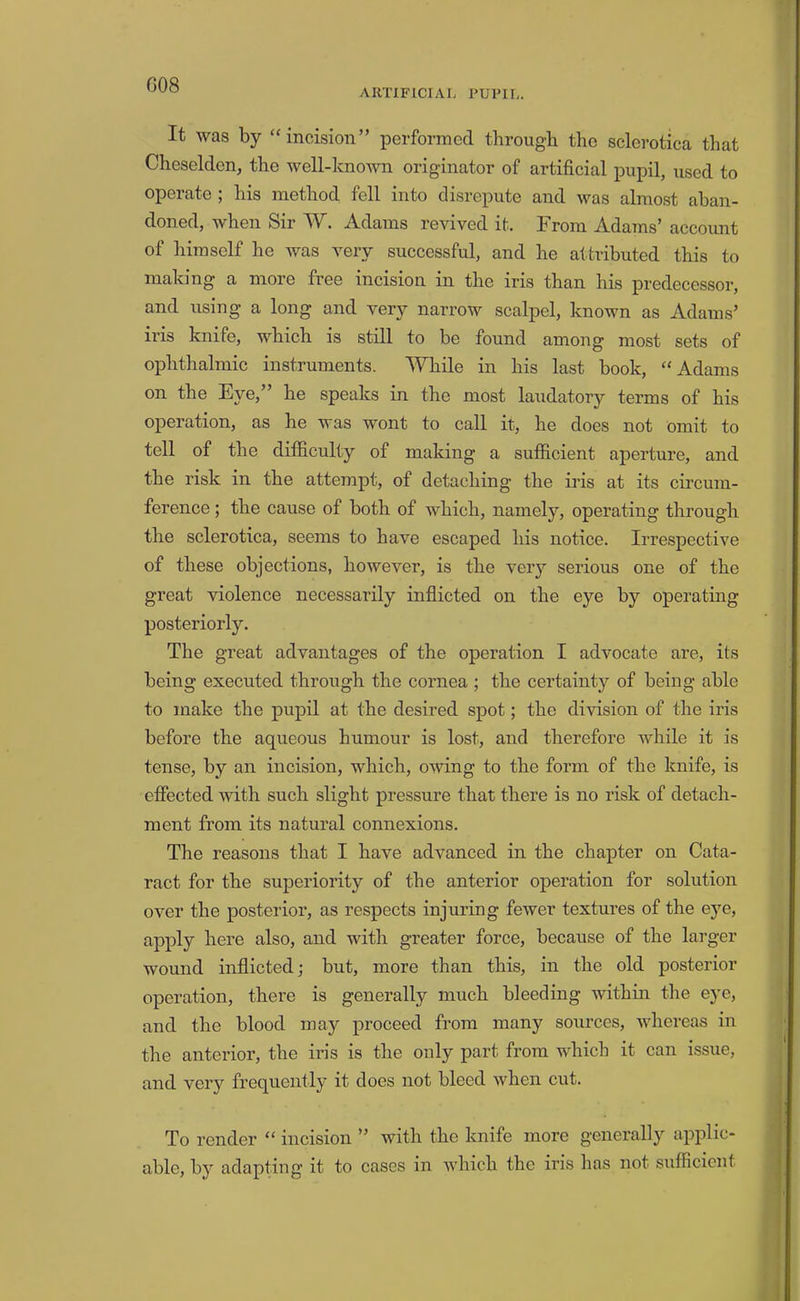 G08 AimFlCIAL PUPIL. It was by “ incision” performed through the sclerotica that Cheselden, the well-knmvn originator of artificial pupil, used to operate ; his method fell into disrepute and was almost aban- doned, when Sir W. Adams revived it. From Adams’ accoimt of himself he was very successful, and he attributed this to making a more free incision in the iris than his predecessor, and using a long and very narrow scalpel, known as Adams’ iris knife, which is still to be found among most sets of ophtlialmic instruments. While in his last book, “Adams on the Eye,” he speaks in the most laudatory terms of his operation, as he was wont to call it, he does not omit to tell of the difficulty of making a sufficient aperture, and the risk in the attempt, of detaching the iris at its circum- ference ; the cause of both of which, namely, operating through the sclerotica, seems to have escaped his notice. Irrespective of these objections, however, is the very serious one of the great violence necessarily inflicted on the eye by operating posteriorly. The great advantages of the operation I advocate are, its being executed through the cornea ; the certainty of being able to make the pupil at the desired spot; the division of the iris before the aqueous humour is lost, and therefore while it is tense, by an incision, which, owing to the form of the knife, is effected with such slight pressure that there is no risk of detach- ment from its natural connexions. The reasons that I have advanced in the chapter on Cata- ract for the superiority of the anterior operation for solution over the posterior, as respects injuring fewer textures of the eye, apply here also, and with greater force, because of the larger wound inflicted; but, more than this, in the old posterior operation, there is generally much bleeding within the eye, and the blood may proceed from many sources, whereas in the anterior, the iris is the only part from which it can issue, and very frequently it does not bleed when cut. To render “ incision ” with the knife more generally applic- able, by adapting it to cases in which the iris has not sufficient