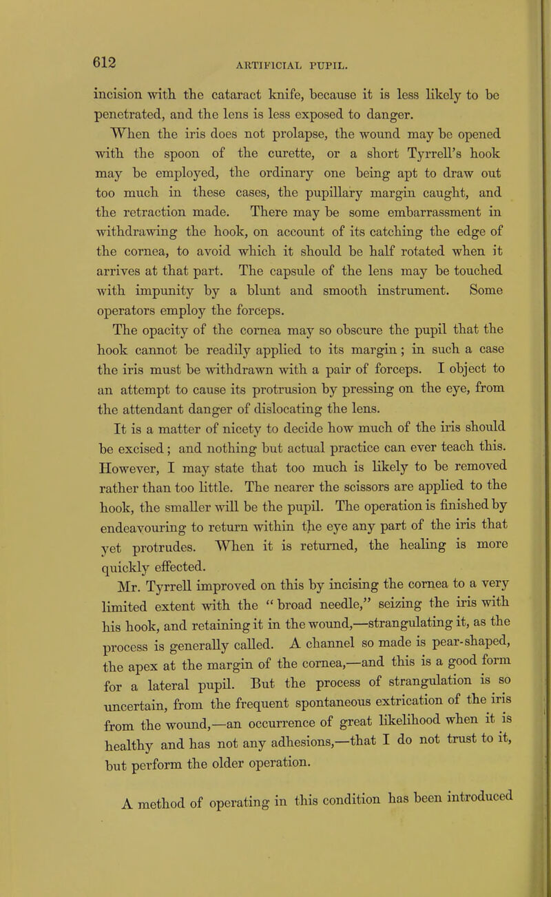 incision with the cataract knife, because it is less likely to be penetrated, and the lens is less exposed to danger. When the iris does not prolapse, the wound may be opened with the spoon of the curette, or a short Tyrrell’s hook may be employed, the ordinary one being apt to draw out too much in these cases, the pupillary margin caught, and the retraction made. There may be some embarrassment in withdrawing the hook, on account of its catching the edge of the cornea, to avoid which it should be half rotated when it arrives at that part. The capsule of the lens may be touched with impunity by a blunt and smooth instrument. Some operators employ the forceps. The opacity of the cornea may so obscure the pupil that the hook cannot be readily applied to its margin; in such a case the iris must be withdrawn with a pair of forceps. I object to an attempt to cause its protrusion by pressing on the eye, from the attendant danger of dislocating the lens. It is a matter of nicety to decide how much of the iris should be excised; and nothing but actual practice can ever teach this. However, I may state that too much is likely to be removed rather than too little. The nearer the scissors are applied to the hook, the smaller will be the pupil. The operation is finished by endeavouring to return within the eye any part of the iris that yet protrudes. 'Wlien it is returned, the healing is more quickly effected. Mr. Tyrrell improved on this by incising the cornea to a very limited extent with the “ broad needle,” seizing the iris with his hook, and retaining it in the wound,—strangulating it, as the process is generally called. A channel so made is pear-shaped, the apex at the margin of the cornea,—and this is a good form for a lateral pupil. But the process of strangulation is so uncertain, from the frequent spontaneous extrication of the iris from the wound,—an occurrence of great likelihood when it is healthy and has not any adhesions,—that I do not trust to it, but perform the older operation. A method of operating in this condition has been introduced