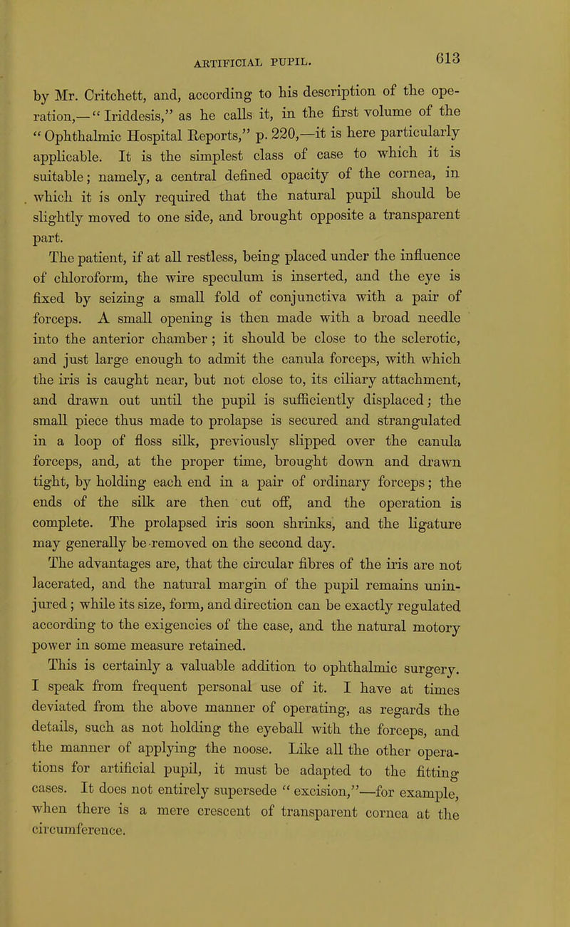 by Mr. Critchett, and, according to his description of the ope- ration,— “ Iriddesis,” as he calls it, in the first volume of the “ Ophthahnic Hospital Reports,” p. 220,—it is here particularly applicable. It is the simplest class of case to which it is suitable; namely, a central defined opacity of the cornea, in which it is only required that the natural pupil should be slightly moved to one side, and brought opposite a transparent part. The patient, if at all restless, being placed under the influence of chloroform, the wire speculum is inserted, and the eye is fixed by seizing a small fold of conjunctiva with a pair of forceps. A small opening is then made with a broad needle into the anterior chamber ; it should be close to the sclerotic, and just large enough to admit the canula forceps, with which the iris is caught near, but not close to, its ciliary attachment, and di'awn out until the pupil is sufficiently displaced; the small piece thus made to prolapse is secured and strangulated in a loop of floss silk, previously slipped over the canula forceps, and, at the proper time, brought down and drawn tight, by holding each end in a pair of ordinary forceps; the ends of the silk are then cut off, and the operation is complete. The prolapsed iris soon shrinks, and the ligature may generally be removed on the second day. The advantages are, that the circular fibres of the iris are not lacerated, and the natural margin of the pupil remains unin- jured; while its size, form, and direction can be exactly regulated according to the exigencies of the case, and the natural motory power in some measure retained. This is certainly a valuable addition to ophthalmic surgery. I speak from frequent personal use of it. I have at times deviated from the above manner of operating, as regards the details, such as not holding the eyeball with the forceps, and the manner of applying the noose. Like all the other opera- tions for artificial pupil, it must be adapted to the fitting cases. It does not entirely supersede “ excision,”—for example, when there is a mere crescent of transparent cornea at the circumference.