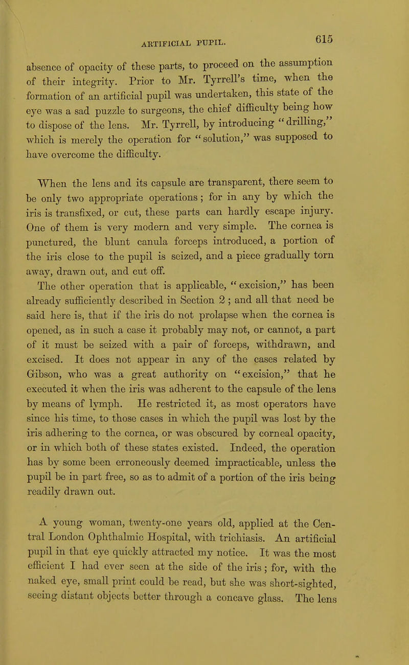 absence of opacity of these parts, to proceed on the assumption of their integrity. Prior to Mr. Tyrrell’s time, when the formation of an artificial pupil was imdertaken, this state of the ej'^e was a sad puzzle to surgeons, the chief difficulty being how to dispose of the lens. Mr. Tyrrell, by introducing “ drilling, which is merely the operation for “ solution,” was supposed to have overcome the difficulty. When the lens and its capsule are transparent, there seem to be only two appropriate operations ; for in any by which the iris is transfixed, or cut, these parts can hardly escape injury. One of them is very modern and very simple. The cornea is punctured, the blunt canula forceps introduced, a portion of the iris close to the pupil is seized, and a piece gradually torn away, drawn out, and cut off. The other operation that is applicable, “ excision,” has been already sufficientlj'' described in Section 2 ; and all that need be said here is, that if the iris do not prolapse when the cornea is opened, as in such a case it probably may not, or cannot, a part of it must be seized with a pair of forceps, withdrawn, and excised. It does not appear in any of the cases related by Gibson, who was a great authority on “excision,” that he executed it when the iris was adherent to the capsule of the lens by means of lymph. He restricted it, as most operators have since his time, to those cases in which the pupil was lost by the iris adhering to the cornea, or was obscured by corneal opacity, or in which both of these states existed. Indeed, the operation has by some been erroneously deemed impracticable, unless the pupil be in part free, so as to admit of a portion of the iris being readily drawn out. A young woman, twenty-one years old, applied at the Cen- tral London Ophthalmic Hospital, with trichiasis. An artificial pupil in that eye quickly attracted my notice. It was the most efficient I had ever seen at the side of the iris; for, with the naked eye, small print could be read, but she was short-sighted, seeing distant objects better through a concave glass. The lens