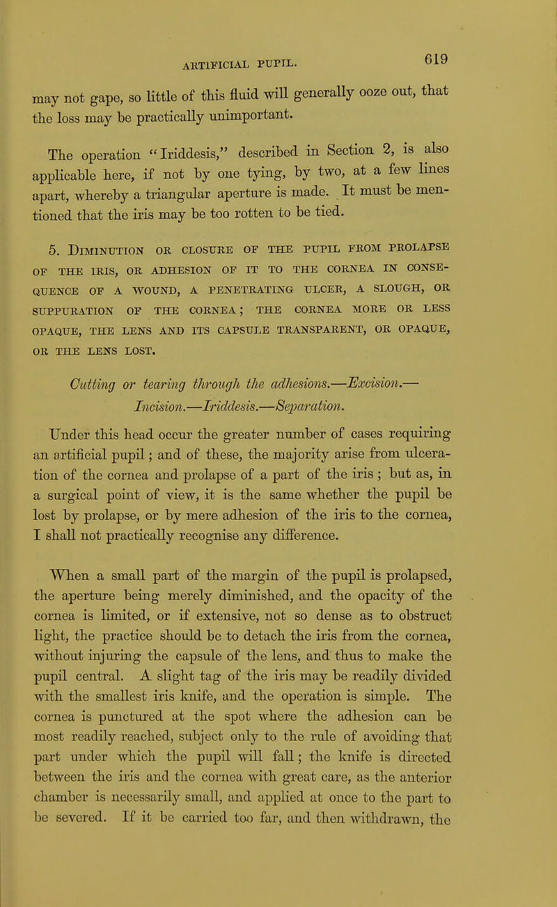 may not gape, so Kttle of this fluid will generally ooze out, that the loss may be practically unimportant. The operation “Iriddesis,” described in Section 2, is also applicable here, if not by one tying, by two, at a few lines apart, whereby a triangular aperture is made. It must be men- tioned that the iris may be too rotten to be tied. 5. Diminution or closure of the pupil from prolapse OF THE IRIS, OR ADHESION OF IT TO THE CORNEA IN CONSE- QUENCE OF A WOUND, A PENETRATING ULCER, A SLOUGH, OR SUPPURATION OF THE CORNEA; THE CORNEA MORE OR LESS OPAQUE, THE LENS AND ITS CAPSULE TRANSPARENT, OR OPAQUE, OR THE LENS LOST. Cidting or tearing through the adhesions.—Excision.— Incision.—Iriddesis.—Separation. Under this head occur the greater number of cases requiring an artificial pupil; and of these, the majority arise from ulcera- tion of the cornea and prolapse of a part of the iris ; but as, in a surgical point of view, it is the same whether the pupil be lost by prolapse, or by mere adhesion of the iris to the cornea, I shall not practically recognise any diflerence. When a small part of the margin of the pupil is prolapsed, the aperture being merely diminished, and the opacity of the cornea is limited, or if extensive, not so dense as to obstruct light, the practice should be to detach the iris from the cornea, without injuring the capsule of the lens, and thus to make the pupil central. A slight tag of the iris may be readily divided with the smallest iris knife, and the operation is simple. The cornea is punctured at the spot where the adhesion can be most readily reached, subject only to the rule of avoiding that part under which the pupil will fall; the knife is directed between the iris and the cornea with great care, as the anterior chamber is necessarily small, and applied at once to the part to be severed. If it be carried too far, and then withdrawn, the