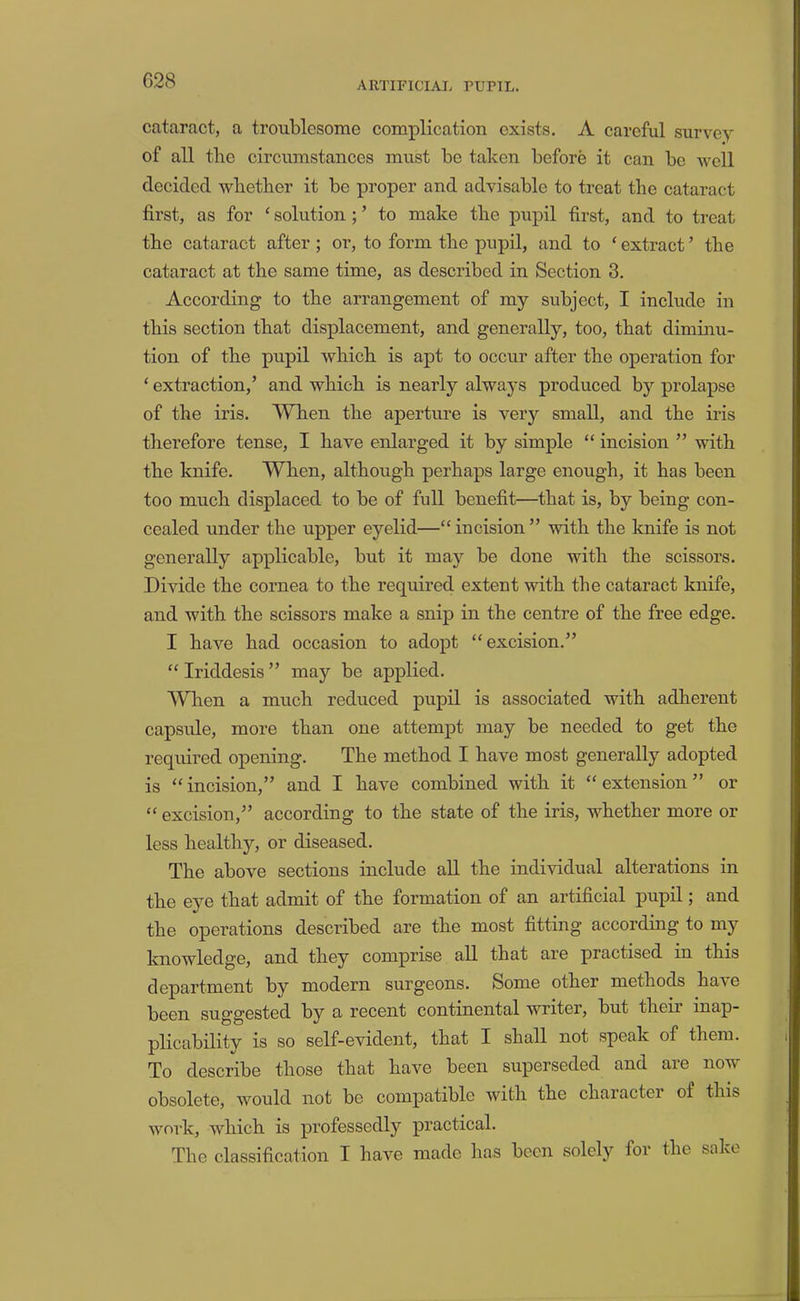 cataract, a troublesome complication exists. A careful survey of all the circumstances must be taken before it can be well decided wlietber it be proper and advisable to treat the cataract first, as for ‘ solution; ’ to make the pupil first, and to treat the cataract after; or, to form the pupil, and to ‘ extract ’ the cataract at the same time, as described in Section 3. According to the arrangement of my subject, I include in this section that displacement, and generally, too, that diminu- tion of the pupil which is apt to occur after the operation for ‘ extraction,’ and which is nearly always produced by prolapse of the iris. VYhen the aperture is very small, and the iris therefore tense, I have enlarged it by simple “ incision ” with the knife. When, although perhaps large enough, it has been too much displaced to be of full benefit—that is, by being con- cealed under the upper eyelid—“ incision ” with the knife is not generally applicable, but it may be done with the scissors. Divide the cornea to the required extent with the cataract knife, and with the scissors make a snip in the centre of the free edge. I have had occasion to adopt “excision.” “Iriddesis” may be applied. When a much reduced pupil is associated with adherent capside, more than one attempt may be needed to get the required opening. The method I have most generally adopted is “ incision,” and I have combined with it “ extension ” or “ excision,” according to the state of the iris, whether more or less healthy, or diseased. The above sections include all the individual alterations in the eye that admit of the formation of an artificial pupil; and the operations described are the most fitting according to my l^jio-^le3.ge, and they comprise all that are practised in this department by modern surgeons. Some other methods ha\e been suggested by a recent continental writer, but their inap- plicability is so self-evident, that I shall not speak of them. To describe those that have been superseded and are now obsolete, would not bo compatible with the character of this work, which is professedly practical. The classification I have made lias been solely for the sake