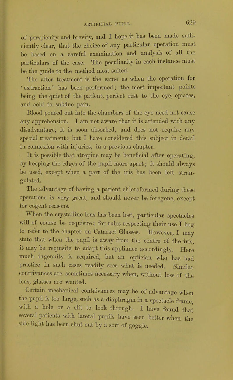 of perspicuity and brevity, and I bope it has been made suffi- ciently clear, that the choice of any particular operation must be based on a careful examination and analysis of all the particulars of the case. The peculiarity in each instance must be the guide to the method most suited. The after treatment is the same as when the operation for ‘ extraction ’ has been performed; the most important points being the quiet of the patient, perfect rest to the eye, opiates, and cold to subdue pain. Blood poured out into the chambers of the eye need not cause any apprehension. I am not aware that it is attended with any disadvantage, it is soon absorbed, and does not require any special treatment; but I have considered this subject in detail in connexion with injuries, in a previous chapter. It is possible that atrojiine may be beneficial after operating, by keeping the edges of the pupil more apart; it should always be used, except when a part of the iris has been left stran- gulated. The advantage of having a patient chloroformed during these operations is very great, and should never be foregone, except for cogent reasons. When the crystalline lens has been lost, particular spectacles win of course be requisite; for rules respecting their use I beg to refer to the chapter on Cataract Glasses. However, I may state that when the pupil is away from the centre of the iris, it may be requisite to adapt this appliance accordingly. Here much ingenuity is required, but an optician who has had practice in such cases readily sees what is needed. Similar contrivances are sometimes necessary when, without loss of the lens, glasses are wanted. Certain mechanical contrivances may be of advantage when the pupil is too large, such as a diaphragm in a spectacle frame, with a hole or a slit to look through. I have found that several patients with lateral pupils have seen better when the side light has been shut out by a sort of gog'gle.