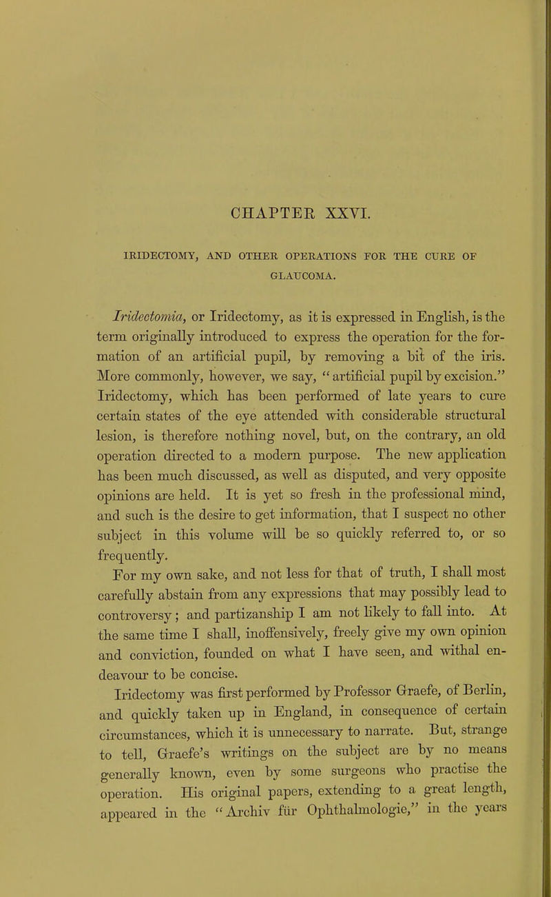 CHAPTER XXVI. IRIDECTOMY, AND OTHER OPERATIONS FOR THE CURE OF GLAUCOMA, Iridectomia, or Iridectomy, as it is expressed in EngKsh, is the term originally introduced to express the operation for the for- mation of an artificial pupil, by removing a hit of the iris. More commonly, however, we say, “ artificial pupil by excision.” Iridectomy, which has been performed of late years to cure certain states of the eye attended with considerable structm’al lesion, is therefore nothing novel, but, on the contrary, an old operation directed to a modern purpose. The new application has been much discussed, as well as disputed, and very opposite opinions are held. It is yet so fresh in the professional mind, and such is the desire to get information, that I suspect no other subject in this volume wiU be so quickly referred to, or so frequently. For my own sake, and not less for that of truth, I shall most carefully abstain from any expressions that may possibly lead to controversy; and partizanship I am not likely to fall into. At the same time I shall, inofiensively, freely give my own opinion and conviction, founded on what I have seen, and withal en- deavour to be concise. Iridectomy was first performed by Professor Graefe, of Berlia, and quickly taken up in England, in consequence of certain circumstances, which it is unnecessary to narrate. But, stiange to tell, Graefe’s writings on the subject are by no means generally known, even by some surgeons who practise the operation. His original papers, extending to a great length, appeared in the “ Archiv fiir Ophthalmologie, in the ycais
