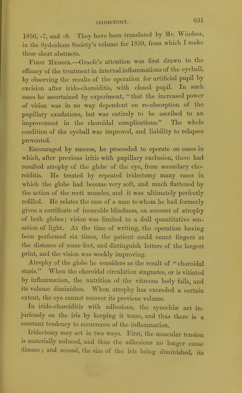 IRIDECTOMY. 1856, -7, and -8. They have been translated by Mr. Windsor, in the Sydenham Society’s volume for 1859, from which I make these short abstracts. Firs'L' Memoir.—Graefe’s attention was first drawn to the efficacy of the treatment in internal inflammations of the eyeball, by observing the results of the operation for artificial pupil by excision after irido-choroiditis, with closed pupil. In such cases he ascertained by experiment, “that the increased power of vision was in no way dependent on re-absorption of the pupillary exudations, but was entirely to be ascribed to an improvement in the choroidal complications.” The whole condition of the eyeball was improved, and liability to relapses prevented. Encouraged by success, he proceeded to operate on cases in which, after previous iritis with pupillary exclusion, there had resulted atrophy of the globe of the eye, from secondary cho- roiditis. He treated by repeated iridectomy many cases in which the globe had become very soft, and much flattened by the action of the recti muscles, and it was ultimately perfectly refilled. He relates the case of a man to whom he had formerly given a certificate of incurable blindness, on account of atrophy of both globes; vision was limited to a dull quantitative sen- sation of light. At the time of writing, the operation having been performed six times, the patient could count fingers at the distance of some feet, and distinguish letters of the largest print, and the vision, was weekly improving. Atrophy of the globe he considers as the result of “ choroidal stasis.” When the choroidal circulation stagnates, or is vitiated by inflammation, the nutrition of .the vitreous body fails, and its volume diminishes. When atrophy has exceeded a certain extent, the eye cannot recover its previous volume. In irido-choroiditis with adhesions, the synechia) act in- juriously on the iris by keeping it tense, and thus there is a constant tendency to recurrence of the inflammation. Iridectomy may act in two ways. Fhst, the muscidar tension is materially reduced, and thus the adhesions no longer cause disease, and second, the size of the iris being diminished, its