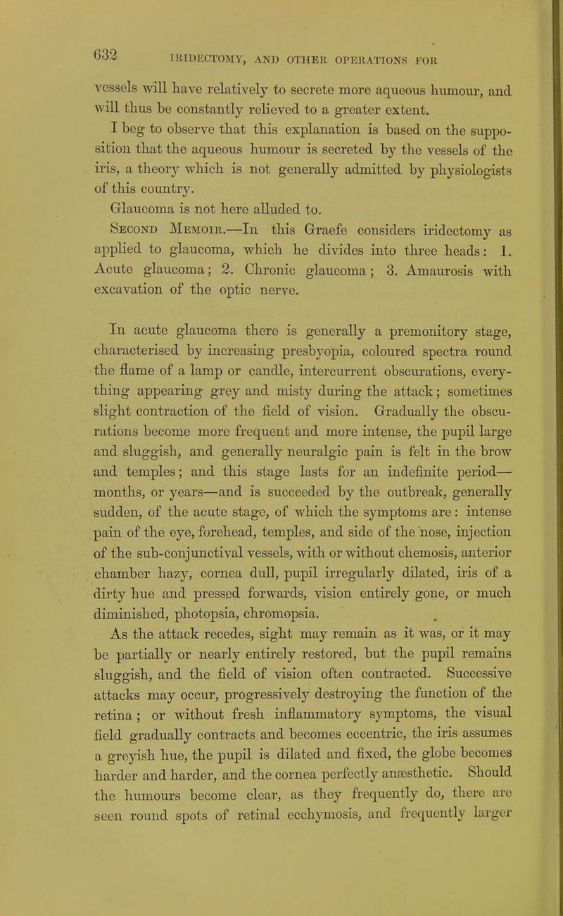 032 vessels will have relatively to secrete more aqueous humour, and will thus be constantly relieved to a greater extent. I beg to observe that this explanation is based on the suppo- sition that the aqueous humour is secreted by the vessels of the iris, a theory which is not generally admitted by physiologists of this country. Glaucoma is not here alluded to. Second Memoir.—In this Graefe considers iridectomy as applied to glaucoma, which he divides into three heads: 1. Acute glaucoma; 2. Chronic glaucoma; 3. Amaurosis with excavation of the optic nerve. In acute glaucoma there is generally a premonitory stage, characterised by increasing presbyopia, coloured spectra round the flame of a lamp or candle, intercurrent obscurations, every- thing appearing grey and misty during the attack; sometimes slight contraction of the field of vision. Gradually the obscu- rations become more frequent and more intense, the pupil large and sluggish, and generally neuralgic pain is felt in the brow and temples; and this stage lasts for an indefinite period— months, or years—and is succeeded by the outbreak, generally sudden, of the acute stage, of which the symptoms are: intense pain of the eye, forehead, temples, and side of the nose, injection of the sub-conjunctival vessels, with or without chemosis, anterior chamber hazy, cornea didl, pupil irregidarly dilated, iris of a dirty hue and pressed forwards, vision entirely gone, or much diminished, photopsia, chromopsia. As the attack recedes, sight may remain as it was, or it may be partially or nearly entirely restored, but the pupil remains sluorsrish, and the field of vision often contracted. Successive attacks may occur, progressively destroying the function of the retina ; or without fresh inflammatory symptoms, the visual field gradually contracts and becomes eccentric, the iris assumes a greyish hue, the pupil is dilated and fixed, the globe becomes harder and harder, and the cornea perfectly anaesthetic. Should the humours become clear, as they frequently do, there are seen round spots of retinal ecchyrnosis, and frequently larger