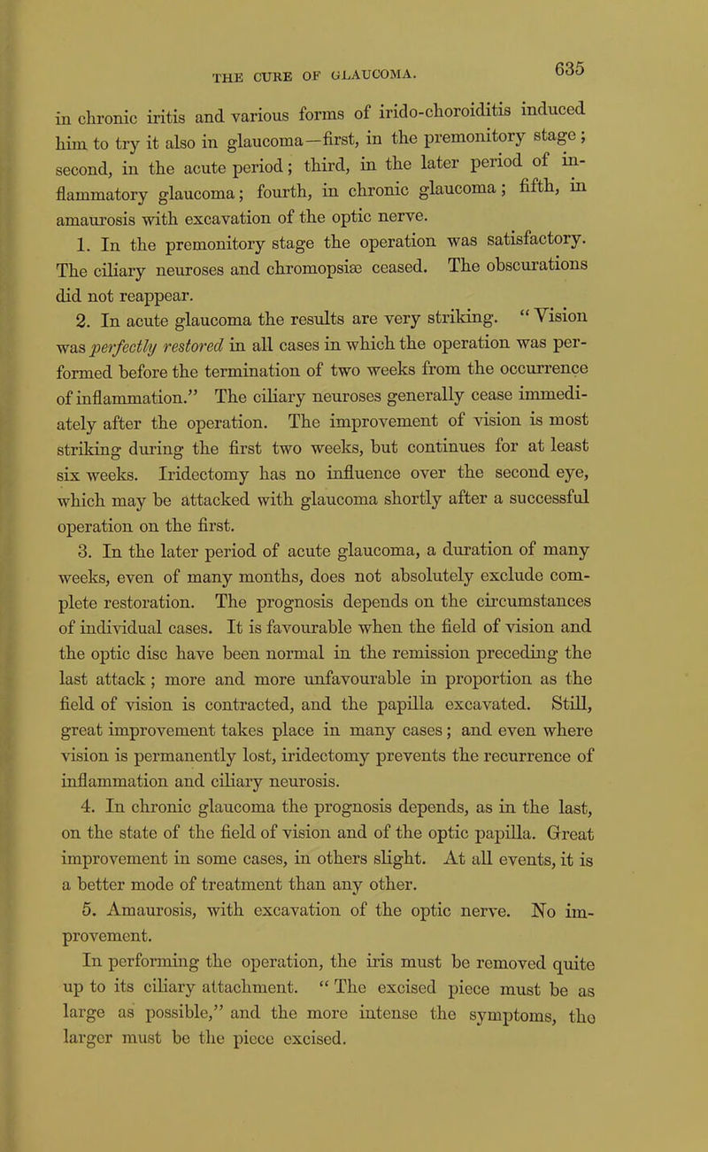 in clironic iritis and various forms of irido-choroiditis induced him to try it also in glaucoma—first, in the premonitory stage , second, in the acute period; third, in the later period of in- flammatory glaucoma; fourth, in chronic glaucoma; fifth, in amaurosis with excavation of the optic nerve. 1. In the premonitory stage the operation was satisfactory. The ciliary neuroses and chromopsise ceased. The obscurations did not reappear. 2. In acute glaucoma the residts are very striking. “ Vision was perfectly restored in all cases in which the operation was per- formed before the termination of two weeks from the occurrence of inflammation.” The ciliary neuroses generally cease immedi- ately after the operation. The improvement of vision is most striking during the first two weeks, but continues for at least six weeks. Iridectomy has no influence over the second eye, which may be attacked with glaucoma shortly after a successful operation on the first, 3. In the later period of acute glaucoma, a duration of many weeks, even of many months, does not absolutely exclude com- plete restoration. The prognosis depends on the circumstances of individual cases. It is favourable when the field of vision and the optic disc have been normal in the remission preceding the last attack; more and more unfavourable in proportion as the field of vision is contraeted, and the papilla excavated. Still, great improvement takes place in many cases; and even where vision is permanently lost, iridectomy prevents the recurrence of inflammation and ciliary neurosis. 4. In chronic glaucoma the prognosis depends, as in the last, on the state of the field of vision and of the optic papilla. Great improvement in some cases, in others slight. At all events, it is a better mode of treatment than any other. 5. Amaurosis, with excavation of the optic nerve. No im- provement. In performing the operation, the iris must be removed quite up to its ciliary attachment. “ The excised piece must be as large as possible,” and the more intense the symptoms, tho larger must be the piece excised.