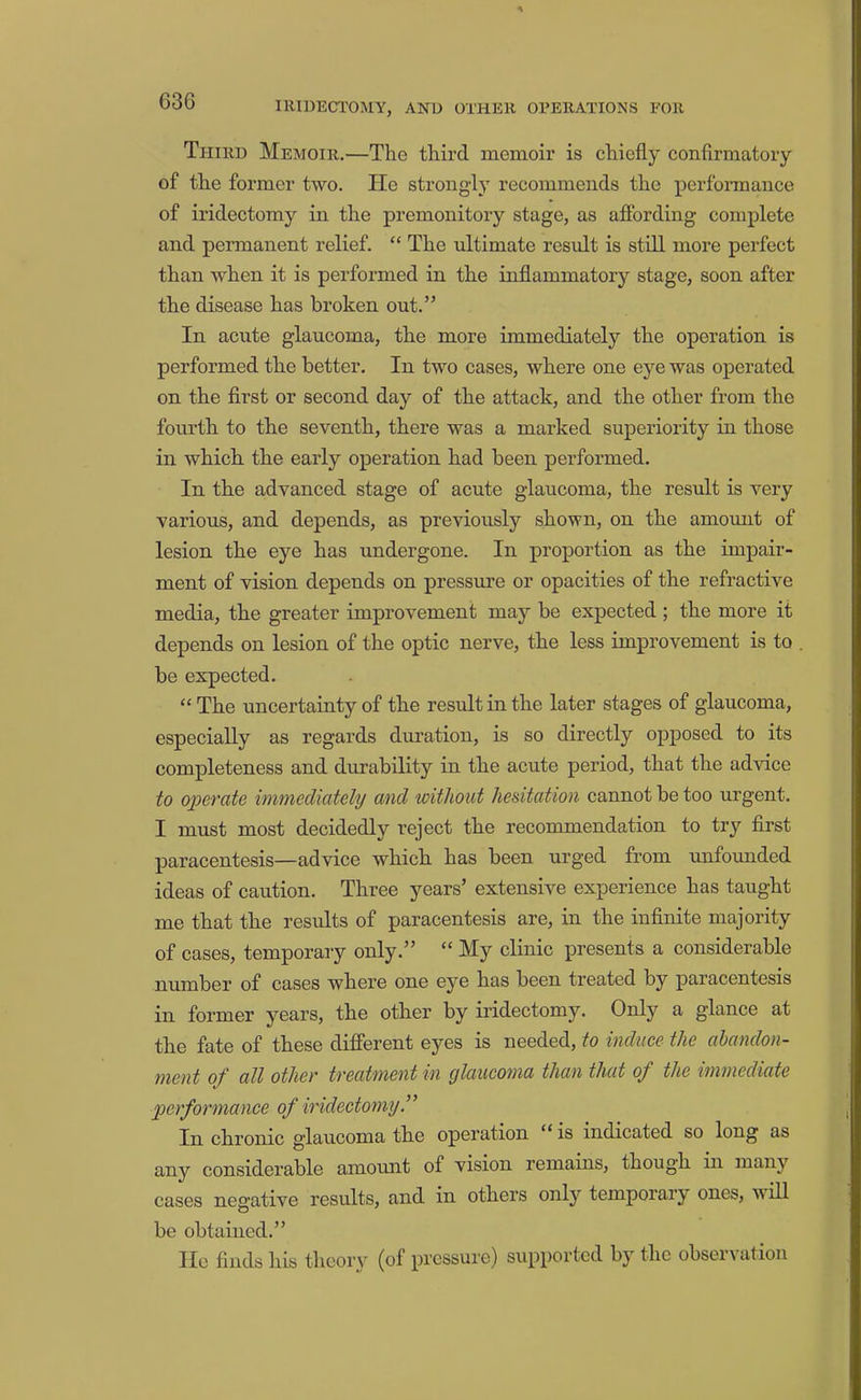 Third Memoir.—The third memoir is chiefly confirmatory of the former two. He strongly recommends the performance of iridectomy in the premonitory stage, as affording complete and permanent relief. “ The ultimate result is still more perfect than when it is performed in the inflammatory stage, soon after the disease has broken out.” In acute glaucoma, the more immediately the operation is performed the better. In two cases, where one eye was operated on the first or second day of the attack, and the other from the fourth to the seventh, there was a marked superiority in those in which the early operation had been performed. In the advanced stage of acute glaucoma, the result is very various, and depends, as previously shown, on the amount of lesion the eye has undergone. In proportion as the impair- ment of vision depends on pressure or opacities of the refractive media, the greater improvement may be expected ; the more it depends on lesion of the optic nerve, the less improvement is to be expected. “The uncertainty of the result in the later stages of glaucoma, especially as regards duration, is so directly opposed to its completeness and durability in the acute period, that the advice to ojpoTate immediately and without hesitation cannot be too urgent. I must most decidedly reject the recommendation to try first paracentesis—advice which has been urged from unfounded ideas of caution. Three years’ extensive experience has taught me that the results of paracentesis are, in the infinite majority of cases, temporary only.” “ My clinic presents a considerable number of cases where one oyo has been treated by paracentesis in former years, the other by iridectomy. Only a glance at the fate of these different eyes is needed, to induce the abandon- ment oJ~' all other treatment 'in ylaucoma than that oj^ the wnmediate performance of iridectomy” In chronic glaucoma the operation “ is indicated so long as any considerable amount of vision remains, though in many cases negative results, and in others only temporary ones, will be obtained.” lie finds his theory (of pressure) supported by the observation