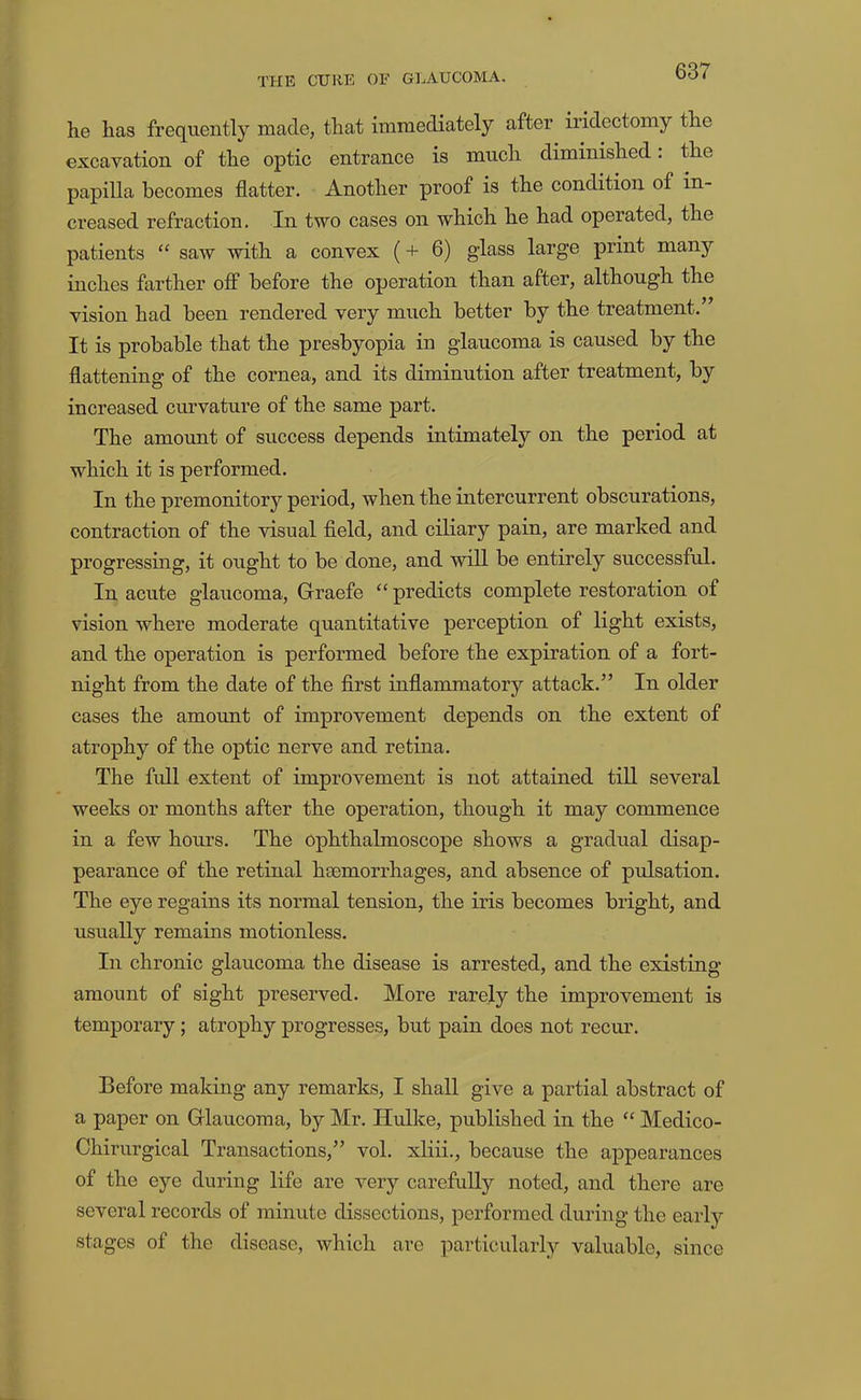 he has frequently made, that immediately after iridectomy the excavation of the optic entrance is much diminished. the papilla becomes flatter. Another proof is the condition of in- creased refraction. In two cases on which he had operated, the patients “ saw with a convex (+ 6) glass large print many inches farther off before the operation than after, although the vision had been rendered very much better by the treatment.” It is probable that the presbyopia in glaucoma is caused by the flattening of the cornea, and its diminution after treatment, by increased curvature of the same part. The amount of success depends intimately on the period at which it is performed. In the premonitory period, when the intercurrent obscurations, contraction of the visual field, and ciliary pain, are marked and progressing, it ought to be done, and will be entirely successful. In acute glaucoma, Graefe “ predicts complete restoration of vision where moderate quantitative perception of light exists, and the operation is performed before the expiration of a fort- night from the date of the flrst inflammatory attack.” In older cases the amount of improvement depends on the extent of atrophy of the optic nerve and retina. The full extent of improvement is not attained till several weeks or months after the operation, though it may commence in a few hours. The ophthalmoscope shows a gradual disap- pearance of the retinal haemorrhages, and absence of pulsation. The eye regains its normal tension, the iris becomes bright, and usually remains motionless. In chronic glaucoma the disease is arrested, and the existing amount of sight preserved. More rarely the improvement is temporary; atrophy progresses, but pain does not recur. Before making any remarks, I shall give a partial abstract of a paper on Glaucoma, by Mr. Hulke, published in the “ Medico- Chirurgical Transactions,” vol. xliii., because the appearances of the eye during life are very carefully noted, and there are several records of minute dissections, performed during the early stages of the disease, which are particularly valuable, since