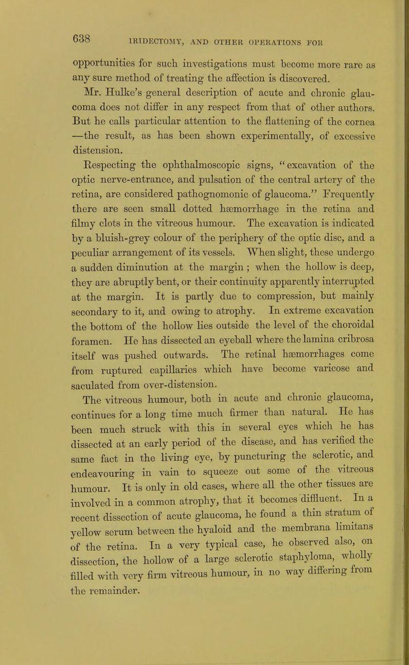 opportunities for such investigations must become more rare as any sure method of treating the affection is discovered. Mr. HuUce’s general description of acute and chronic glau- coma does not differ in any respect from that of other authors. But he calls particular attention to the flattening of the cornea —the result, as has been shown experimentally, of excessive distension. Bespecting the ophthalmoscopic signs, “excavation of the optic nerve-entrance, and pulsation of the central artery of the retina, are considered pathognomonic of glaucoma.” Frequently there are seen small dotted haemorrhage in the retina and filmy clots in the vitreous humour. The excavation is indicated by a bluish-grey colour of the periphery of the optic disc, and a peculiar arrangement of its vessels. When slight, these undergo a sudden diminution at the margin ; when the hollow is deep, they are abruptly bent, or their continuity apparently interrupted at the margin. It is partly due to compression, but mainly secondary to it, and owing to atrophy. In extreme excavation the bottom of the hollow lies outside the level of the choroidal foramen. He has dissected an eyeball where the lamina cribrosa itself was pushed outwards. The retinal hsemorrhages come from ruptured capillaries which have become varicose and saculated from over-distension. The vitreous humour, both in acute and chronic glaucoma, continues for a long time much firmer than natural. He has been much struck with this in several eyes which he has dissected at an early period of the disease, and has verified the same fact in the living eye, by puncturing the sclerotic, and endeavouring in vain to squeeze out some of the vitreous humour. It is only in old cases, where aU the other tissues are involved in a common atrophy, that it becomes diffluent. In a recent dissection of acute glaucoma, he found a thm stratum of yellow serum between the hyaloid and the membrana limitans of the retina. In a very typical case, he observed also, on dissection, the hollow of a large sclerotic staphyloma, whoUy filled with very firm vitreous humour, in no way differing from the remainder.