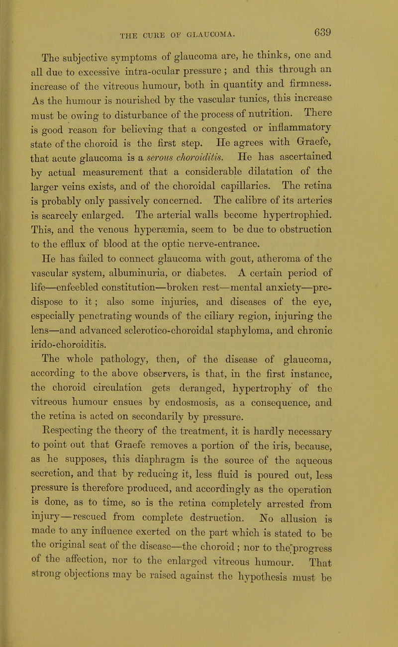 The subjective S5’'mptoms of glaucoma are, he thinks, one and all due to excessive intra-ocular pressure ; and this through an increase of the vitreous humour, both in quantity and firmness. As the humour is nourished by the vascular tunics, this increase must be owing to disturbance of the process of nutrition. There is good reason for believing that a congested or inflammatory state of the choroid is the first step. He agrees with Graefe, that acute glaucoma is a serous choroiditis. He has ascertained by actual measurement that a considerable dilatation of the larger veins exists, and of the choroidal capillaries. The retina is probably only passively concerned. The calibre of its arteries is scarcely enlarged. The arterial walls become hypertrophied. This, and the venous hypersemia, seem to be due to obstruction to the efflux of blood at the optic nerve-entrance. He has failed to connect glaucoma with gout, atheroma of the vascular system, albuminuria, or diabetes. A certain period of life—enfeebled constitution—broken rest—mental anxiety—pre- dispose to it; also some injuries, and diseases of the eye, especially penetrating wounds of the ciliary region, injuring the lens—and advanced sclerotico-choroidal staphyloma, and chronic irido-choroiditis. The whole pathology, then, of the disease of glaucoma, according to the above observers, is that, in the first instance, the choroid circulation gets deranged, hypertrophy of the vitreous humour ensues by endosmosis, as a consequence, and the retina is acted on secondarily by pressure. Respecting the theory of the treatment, it is hardly necessary to point out that Graefe removes a portion of the iris, because, as he supposes, this diaphragm is the source of the aqueous secretion, and that by reducing it, less fluid is poured out, less pressure is therefore produced, and accordingly as the operation is done, as to time, so is the retina completely arrested from injury—rescued from complete destruction. No allusion is made to any influence exerted on the part which is stated to be the original seat of the disease—the choroid; nor to the’progress of the aflection, nor to the enlarged vitreous humour. That strong objections may be raised against the hypothesis must be