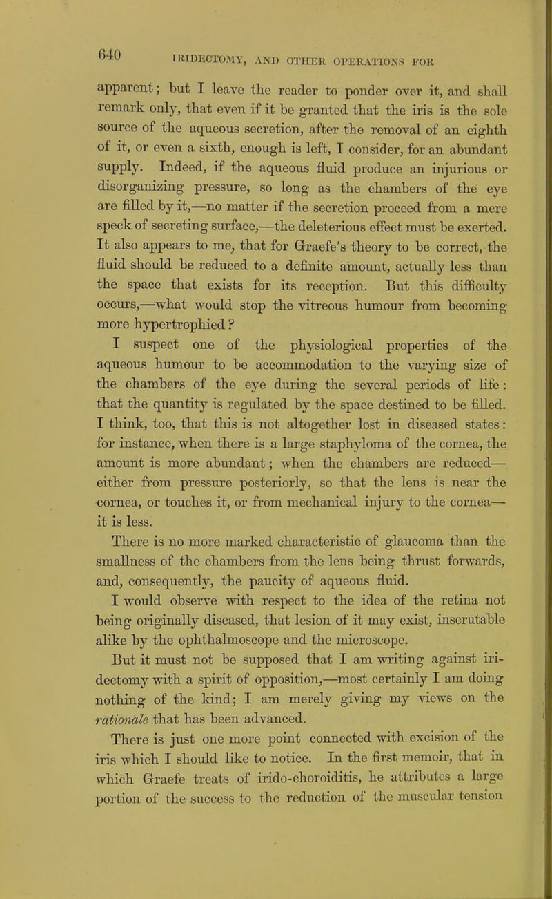 IRIDECTOMY, AND OTHER ORERATIONS FOR apparent; but I leave the reader to ponder over it, and shall remark only, that even if it be granted that the iris is the sole source of the aqueous secretion, after the removal of an eighth of it, or even a sixth, enough is left, I consider, for an abimdant supply. Indeed, if the aqueous fluid produce an injurious or disorganizing pressure, so long as the chambers of the eye are filled by it,—no matter if the secretion proceed from a mere speck of secreting surface,—the deleterious efiect must be exerted. It also appears to me^ that for Graefe's theory to be correct, the fluid should be reduced to a definite amount, actually less than the space that exists for its reception. But this difficulty occurs,—what would stop the vitreous humour from becoming more hypertrophied ? I suspect one of the physiological properties of the aqueous humour to be accommodation to the varying size of the chambers of the eye during the several periods of life : that the quantity is regulated by the space destined to be filled. I think, too, that this is not altogether lost in diseased states: for instance, when there is a large staphyloma of the cornea, the amount is more abundant; when the chambers are reduced— either from pressure posteriorly, so that the lens is near the cornea, or touches it, or from mechanical injury to the cornea— it is less. There is no more marked characteristic of glaucoma than the smallness of the chambers from the lens being thrust forwards, and, consequently, the paucity of aqueous fluid. I would observe with respect to the idea of the retina not being originally diseased, that lesion of it may exist, inscrutable alike by the ophthalmoscope and the microscope. But it must not be supposed that I am writing against iri- dectomy with a spirit of opposition,—most certainly I am doing nothing of the kind; I am merely giving my views on the rationale that has been advanced. There is just one more point connected with excision of the iris which I should like to notice. In the first memoir, that in which Graefe treats of irido-choroiditis, he attributes a large portion of the success to the reduction of the muscular tension