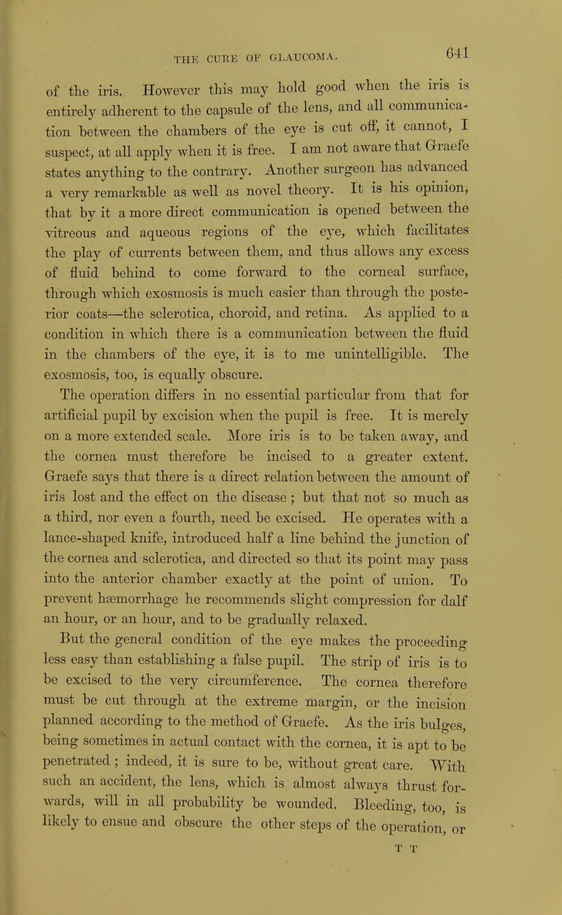 of the iris. However this may hold good when the iris is entirely adherent to the capsule of the lens, and all communica- tion between the chambers of the eye is cut otf, it cannot, I suspect, at all apply when it is free. I am not aware that Giaefe states anything to the contrary. Another surgeon has advanced a very remarkable as well as novel theory. It is his opinion, that by it a more direct communication is opened between the vitreous and aqueous regions of the eye, which facilitates the play of enrrents between them, and thus allows any excess of fluid behind to come forward to the corneal surface, through which exosmosis is much easier than through the poste- rior coats—the sclerotica, choroid, and retina. As applied to a condition in which there is a communication between the fluid in the chambers of the eye, it is to me unintelligible. The exosmosis, too, is equally obscure. The operation difiers in no essential particular from that for artificial pupil by excision when the pupil is free. It is merely on a more extended scale. More iris is to be taken away, and the cornea must therefore be incised to a greater extent. Graefe saj^s that there is a direct relation between the amount of iris lost and the effect on the disease ; but that not so much as a third, nor even a fourth, need be excised. He operates with a lance-shaped knife, introduced half a line behind the junction of the cornea and sclerotica, and directed so that its point may pass into the anterior chamber exactly at the point of union. To prevent haemorrhage he recommends slight compression for dalf an hour, or an horn’, and to be gradually relaxed. But the general condition of the eye makes the proceeding less easy than establishing a false pupil. The strip of iris is to be excised to the very circumference. The cornea therefore must be cut through at the extreme margin, or the incision planned according to the method of Graefe. As the iris bulges, being sometimes in actual contact with the cornea, it is apt to bo penetrated; indeed, it is sure to be, without great care. With such an accident, the lens, which is almost alwaj^s thrust for- wards, will in all probability be wounded. Bleeding, too is likely to ensue and obscure the other steps of the operation, or T T