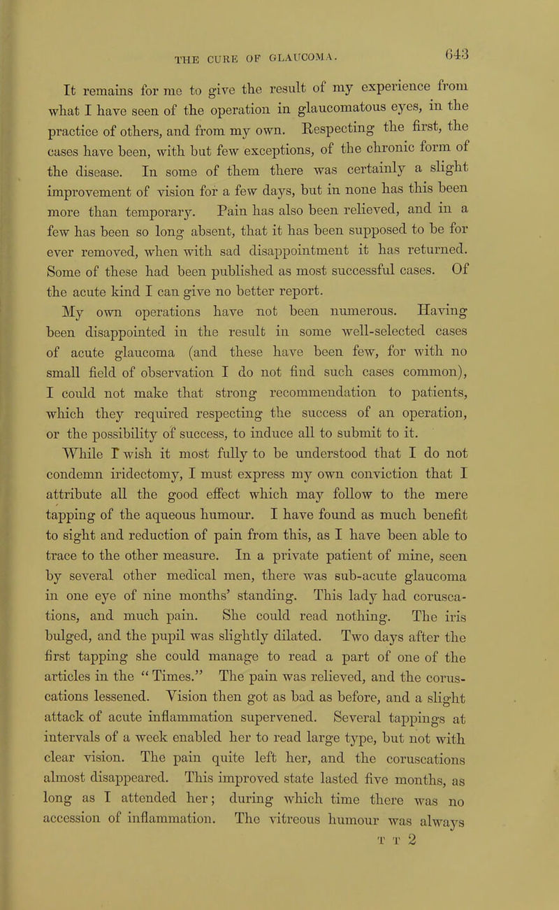 (343 It remains lor mo to give the result of my experience from what I have seen of the operation in glaucomatous eyes, in the practice of others, and from my own. Respecting the first, the cases have been, with but few exceptions, of the chronic form of the disease. In some of them there was certainly a slight improvement of vision for a few days, but in none has this been more than temporary. Pain has also been relieved, and in a few has been so long absent, that it has been supposed to be for ever removed, when with sad disappointment it has returned. Some of these had been published as most successful cases. Of the acute kind I can give no better report. My own operations have not been numerous. Having been disappointed in the result in some well-selected cases of acute glaucoma (and these have been few, for with no small field of observation I do not find such cases common), I coidd not make that strong recommendation to patients, which they required respecting the success of an operation, or the possibility of success, to induce all to submit to it. While r wish it most fully to be understood that I do not condemn iridectomy, I must express my own conviction that I attribute all the good effect which may follow to the mere tapping of the aqueous humour. I have found as much benefit to sight and reduction of pain from this, as I have been able to trace to the other measure. In a private patient of mine, seen by several other medical men, there was sub-acute glaucoma in one eye of nine months’ standing. This lady had corusca- tions, and much pain. She could read nothing. The iris bulged, and the pupil was slightly dilated. Two days after the first tapping she could manage to read a part of one of the articles in the “ Times.” The pain was relieved, and the corus- cations lessened. Vision then got as bad as before, and a slight attack of acute inflammation supervened. Several tappings at intervals of a week enabled her to read large type, but not with clear vision. The pain quite left her, and the coruscations almost disappeared. This improved state lasted five months, as long as I attended her; during which time there was no accession of inflammation. The vitreous humour was always T T 2