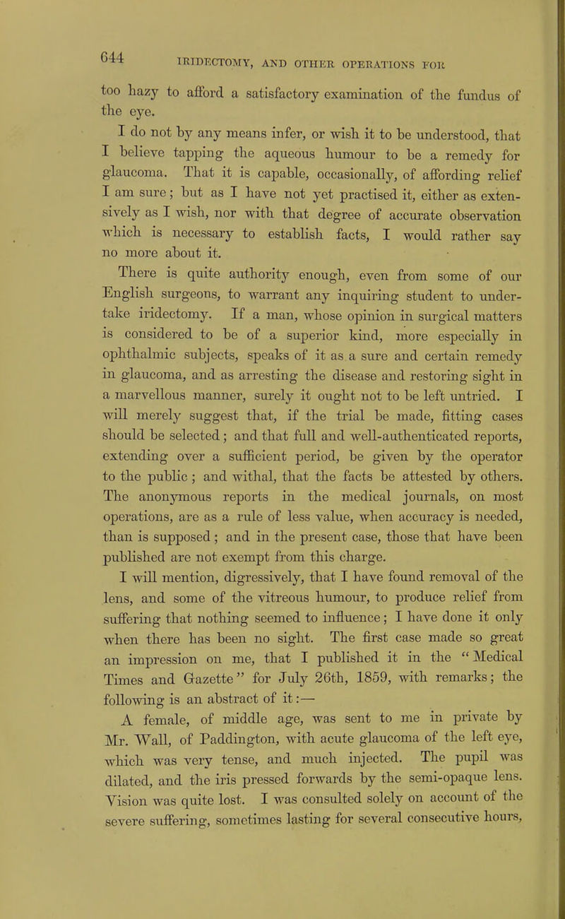 G44 IRIDECTOMY, AND OTHER OPERATIONS FOR too hazy to afibrd a satisfactory examination of the fundus of the eye. I do not by any means infer, or wish it to be understood, that I believe tapping the aqueous humour to be a remedy for glaucoma. That it is capable, occasionally, of affording relief I am sure; but as I have not yet practised it, either as exten- sively as I wish, nor with that degree of accurate observation which is necessary to establish facts, I would rather say no more about it. There is quite authority enough, even from some of our English surgeons, to warrant any inquiring student to under- take iridectomy. If a man, whose opinion in surgical matters is considered to be of a superior kind, more especially in ophthalmic subjects, speaks of it as a sure and certain remedy in glaucoma, and as arresting tbe disease and restoring sight in a marvellous manner, surely it ought not to be left untried. I will merely suggest that, if the trial be made, fitting cases should be selected; and that full and well-authenticated reports, extending over a sufficient period, be given by the operator to the public; and Avithal, that the facts be attested by others. The anonymous reports in the medical journals, on most operations, are as a rule of less value, when accuracy is needed, than is supposed ; and in the present case, those that have been published are not exempt from this charge. I will mention, digressively, that I have found removal of the lens, and some of the vitreous humour, to produce relief from suffering that nothing seemed to influence; I have done it only when there has been no sight. The first case made so great an impression on me, that I published it in the “ Medical Times and Grazette” for July 26th, 1859, with remarks; the following is an abstract of it:— A female, of middle age, was sent to me in private by Mr. Wall, of Paddington, with acute glaucoma of the left eye, which was very tense, and much injected. The pupil was dilated, and the iris pressed forwards by the semi-opaque lens. Vision was quite lost. I was consulted solely on account of the severe suffering, sometimes lasting for several consecutive hours,