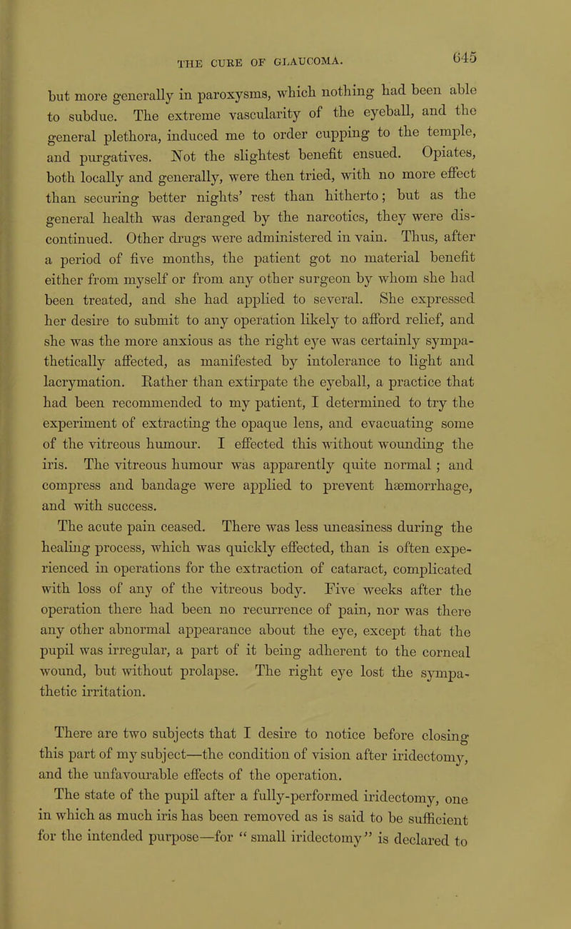 but more generally in paroxysms, which nothing had been able to subdue. The extreme vascularity of the eyeball, and the general plethora, induced me to order cupping to the temple, and purgatives. Not the slightest benefit ensued. Opiates, both locally and generally, were then tried, with no more effect than securing better nights’ rest than hitherto; but as the general health was deranged by the narcotics, they were dis- continued. Other drugs were administered in vain. Thus, after a period of five months, the patient got no material benefit either from myself or from any other surgeon by whom she had been treated, and she had applied to several. She expressed her desire to submit to any operation likely to afibrd relief, and she was the more anxious as the right eye was certainly sympa- thetically affected, as manifested by intolerance to light and lacrymation. E-ather than extirpate the eyeball, a practice that had been recommended to my patient, I determined to try the experiment of extracting the opaque lens, and evacuating some of the vitreous humour. I effected this without wounding the iris. The vitreous humour was apparently quite normal ; and compress and bandage were applied to prevent haemorrhage, and with success. The acute pain ceased. There was less mieasiness during the healhig process, which was quickly effected, than is often expe- rienced in operations for the extraction of cataract, complicated with loss of any of the vitreous body. Five weeks after the operation there had been no recurrence of pain, nor was there any other abnormal appearance about the eye, except that the pupil was irregular, a part of it being adherent to the corneal wound, but without prolapse. The right eye lost the sjunpa- thetic irritation. There are two subjects that I desire to notice before closino- this part of my subject—the condition of vision after iridectomy, and the unfavourable effects of the operation. The state of the pupil after a fully-performed iridectomy, one in which as much iris has been removed as is said to be sufiicient for the intended purpose—for “ small iridectomy” is declared to