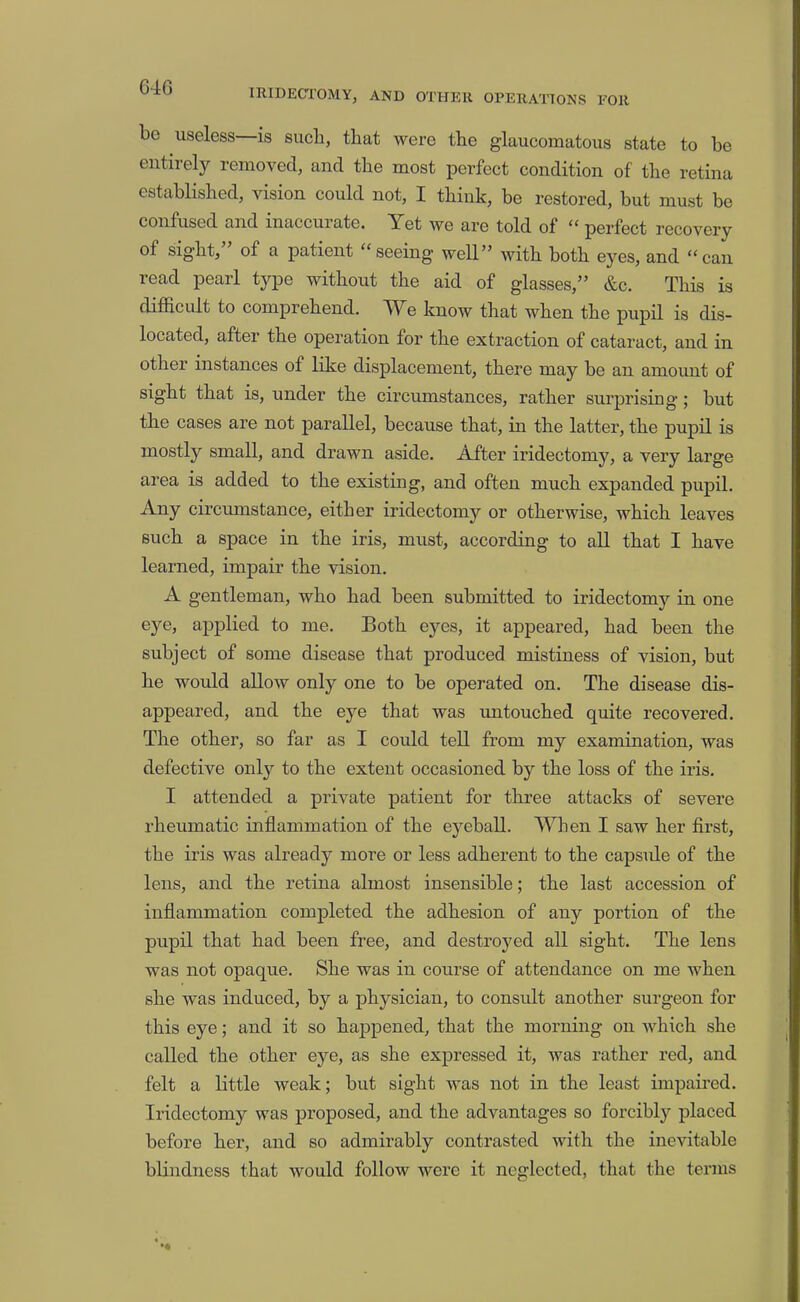 64G IRIDECTOMY, AND OTHER OPERATIONS FOR be useless—is such, that were the glaucomatous state to he entirely removed, and the most perfect condition of the retina established, vision could not, I think, be restored, but must be confused and inaccurate. Yet we are told of “ perfect recovery of sight,” of a patient “seeing well” with both eyes, and “can read pearl type without the aid of glasses,” &c. This is diflacult to comprehend. We know that when the pupil is dis- located, after the operation for the extraction of cataract, and in other instances of like displacement, there may be an amoimt of sight that is, under the circumstances, rather surprising; but the cases are not parallel, because that, in the latter, the pupil is mostly small, and drawn aside. After iridectomy, a very large area is added to the existing, and often much expanded pupil. Any circumstance, either iridectomy or otherwise, which leaves such a space in the iris, must, according to all that I have learned, impair the vision. A gentleman, who had been submitted to iridectomy in one eye, applied to me. Both eyes, it appeared, had been the subject of some disease that produced mistiness of vision, but he would allow only one to be operated on. The disease dis- appeared, and the eye that was imtouched quite recovered. The other, so far as I could tell from my examination, was defective only to the extent occasioned by the loss of the iris. I attended a private patient for three attacks of severe rheumatic inflammation of the eyeball. When I saw her first, the iris was already more or less adherent to the capsule of the lens, and the retina almost insensible; the last accession of inflammation completed the adhesion of any portion of the pupil that had been free, and destroyed all sight. The lens was not opaque. She was in course of attendance on me when she was induced, by a physician, to considt another surgeon for this eye; and it so hajipened, that the morning on which she called the other eye, as she expressed it, was rather red, and felt a little weak; but sight was not in the least impaired. Iridectomy was proposed, and the advantages so forcibly placed before her, and so admirably contrasted with the inevitable blindness that would follow were it neglected, that the terms