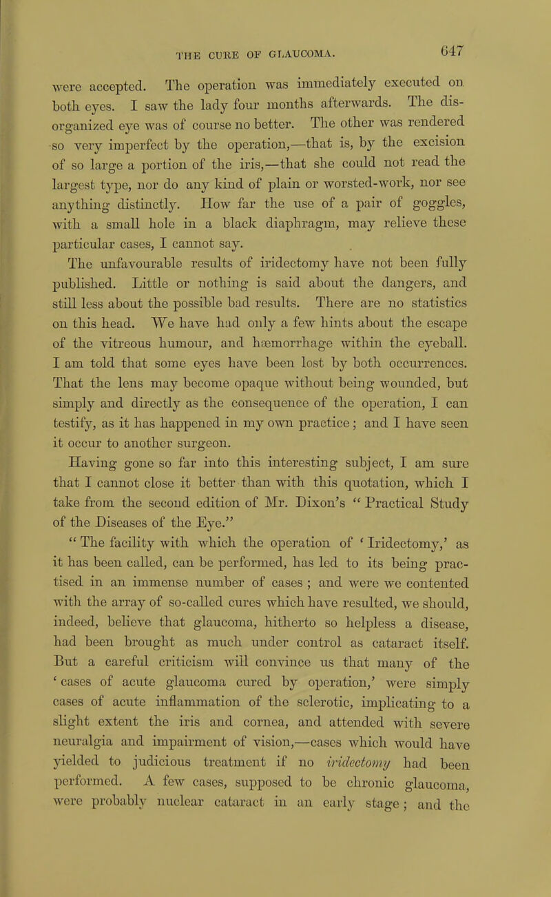 G47 were accepted. The operation was immediately executed on. both eyes. I saw the lady four months afterwards. The dis- organized eye was of course no better. The other was rendered so very imperfect by the operation,—that is, by the excision of so large a portion of the iris,—that she could not read the largest type, nor do any kind of plain or worsted-work, nor see anything distinctly. How far the use of a pair of goggles, with a small hole in a black diaphragm, may relieve these particular cases, I cannot say. The unfavourable results of iridectomy have not been fully published. Little or nothing is said about the dangers, and still less about the possible bad results. There are no statistics on this head. We have had only a few hints about the escape of the vitreous humour, and haemorrhage within the eyeball. I am told that some eyes have been lost by both occurrences. That the lens may become opaque without being wounded, but simply and directly as the consequence of the operation, I can testify, as it has happened in my own practice; and I have seen it occur to another surgeon. Having gone so far into this interesting subject, I am sure that I cannot close it better than with this quotation, which I take from the second edition of Mr. Dixon’s “ Practical Study of the Diseases of the Eye.” “ The facility with which the operation of ‘ Iridectomy,’ as it has been called, can be performed, has led to its being prac- tised in an immense number of cases ; and were we contented with the array of so-called cures which have resulted, we should, indeed, beheve that glaucoma, hitherto so helpless a disease, had been brought as much under control as cataract itself. But a careful criticism will convince us that many of the ‘ cases of acute glaucoma cured by operation,’ were simply cases of acute inflammation of the sclerotic, implicating to a slight extent the iris and cornea, and attended with severe neuralgia and impairment of vision,—cases which would have yielded to judicious treatment if no iridectomy had been performed. A few cases, supposed to be chronic glaucoma, were probably nuclear cataract in an early stage; and the