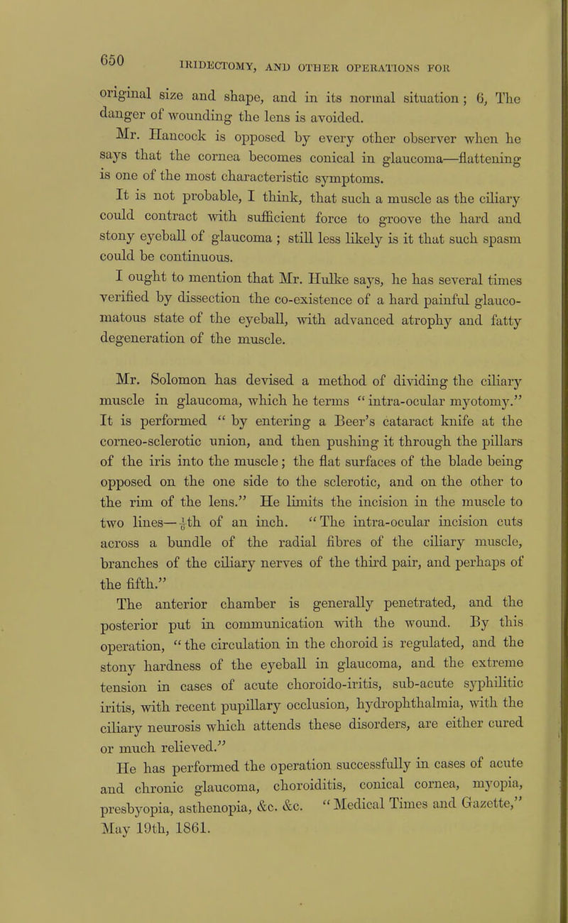 IRIDECTOMY, AND OTHER OPERATIONS FOR original size and shape, and in its normal situation ; 6, The danger of wounding the lens is avoided. Mr. Hancock is opposed by every other observer when he says that the cornea becomes conical in glaucoma—flattening is one of the most characteristic symptoms. It is not probable, I think, that such a muscle as the ciliary could contract with sufficient force to groove the hard and stony eyeball of glaucoma ; still less likely is it that such spasm could be continuous. I ought to mention that Mr. Hulke says, he has several times verifled by dissection the co-existence of a hard painfid glauco- matous state of the eyeball, with advanced atrophy and fatty degeneration of the muscle. Mr. Solomon has devised a method of dividing the ciliary muscle in glaucoma, which he terms “ intra-ocular myotomy.” It is performed “ by entering a Beer’s cataract knife at the corneo-sclerotic union, and then pushing it through the pillars of the iris into the muscle; the flat surfaces of the blade being opposed on the one side to the sclerotic, and on the other to the rim of the lens.” He limits the incision in the muscle to two lines—^th of an inch. “The intra-ocular incision cuts across a bundle of the radial fibres of the ciliary muscle, branches of the ciliary nerves of the third pair, and perhaps of the fifth.” The anterior chamber is generally penetrated, and the posterior put in communication with the wound. By this operation, “ the circulation in the choroid is regulated, and the stony hardness of the eyeball in glaucoma, and the exti erne tension in cases of acute choroido-iritis, sub-acute syphilitic iritis, with recent pupillary occlusion, hjulrophthalmia, with the ciliary neurosis which attends these disorders, aie eithei cuied or much relieved.” He has performed the operation successfully in cases of acute and chronic glaucoma, choroiditis, conical cornea, myopia, presbyopia, asthenopia, &c. &c. “ Medical Times and Gazette, May 19th, 1861.