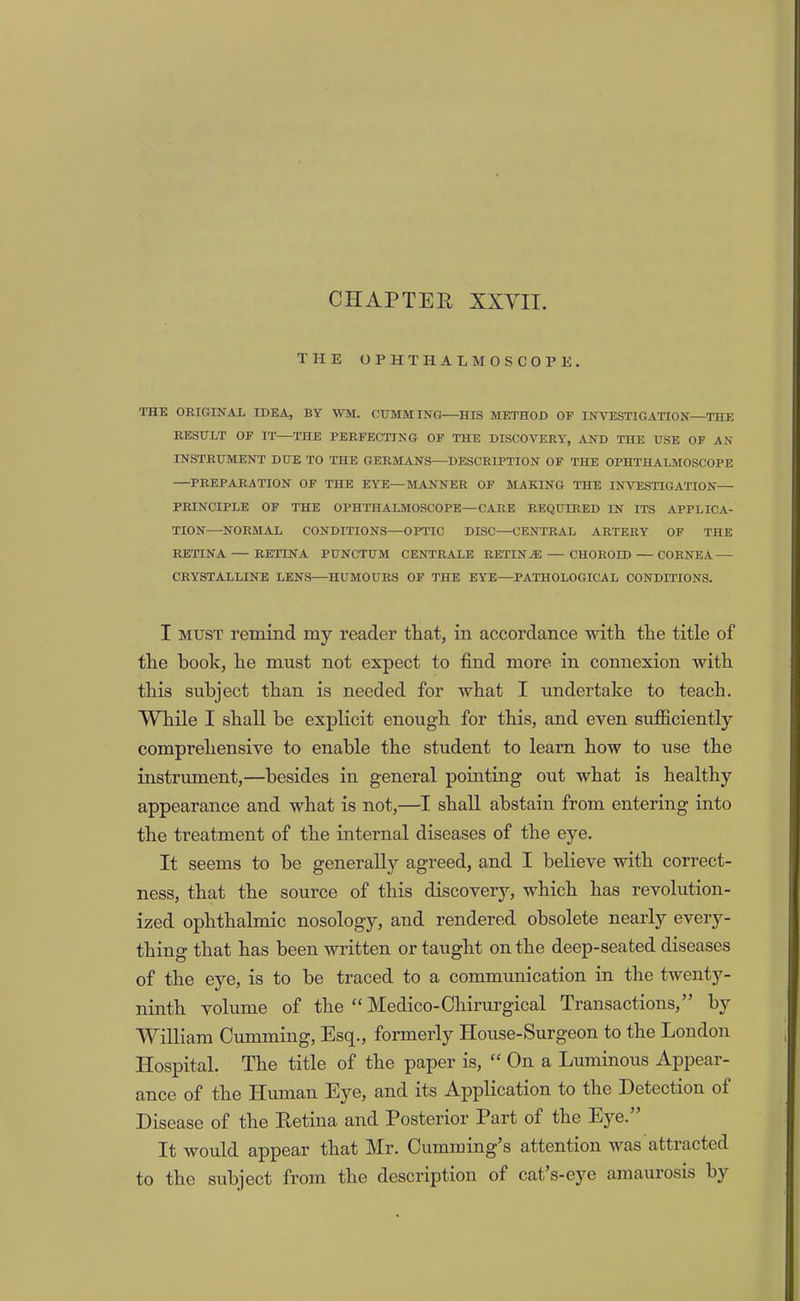 CHAPTER XXYII. THE OPHTHALMOSCOPE. THE ORIGINAL IDEA, BY WM. GUMMING HIS METHOD OF INVESTIGATION—THE RESULT OF IT—THE PERFECTING OF THE DISCOVERY, AND THE USE OF AN INSTRUMENT DUE TO THE GERMANS—DESCRIPTION OF THE OPHTHALMOSCOPE —PREPARATION OF THE EYE—MANNER OF MAKING THE INVESTIGATION— PRINCIPLE OF THE OPHTHALMOSCOPE—CARE REQUIRED IN ITS APPLICA- TION—NORMAL CONDITIONS—OPTIC DISC—CENTRAL ARTERY OF THE RETINA — RETINA PUNCTUM CENTRALE RETINA: — CHOROID — CORNEA — CRYSTALLINE LENS—HUMOURS OF THE EYE—PATHOLOGICAL CONDITIONS. I MUST remind my reader that, in accordance with the title of the book, he must not expect to find more in connexion with this subject than is needed for what I undertake to teach. While I shall be explicit enough for this, and even sufficiently comprehensive to enable the student to learn how to use the instrument,—besides in general pointing out what is healthy appearance and what is not,—I shall abstain from entering into the treatment of the internal diseases of the eye. It seems to be generally agreed, and I believe with correct- ness, that the source of this discovery, which has revolution- ized ophthalmic nosology, and rendered obsolete nearly every- thing that has been written or taught on the deep-seated diseases of the eye, is to be traced to a communication in the twenty- ninth volume of the “ Medico-Ohirurgical Transactions,” by William Gumming, Esq., formerly House-Surgeon to the London Hospital. The title of the paper is, “ On a Luminous Appear- ance of the Human Eye, and its Application to the Detection of Disease of the Hetina and Posterior Part of the Eye. It would appear that Mr. Cumming’s attention was attracted to the subject from the description of cat’s-e3’’e amaurosis by