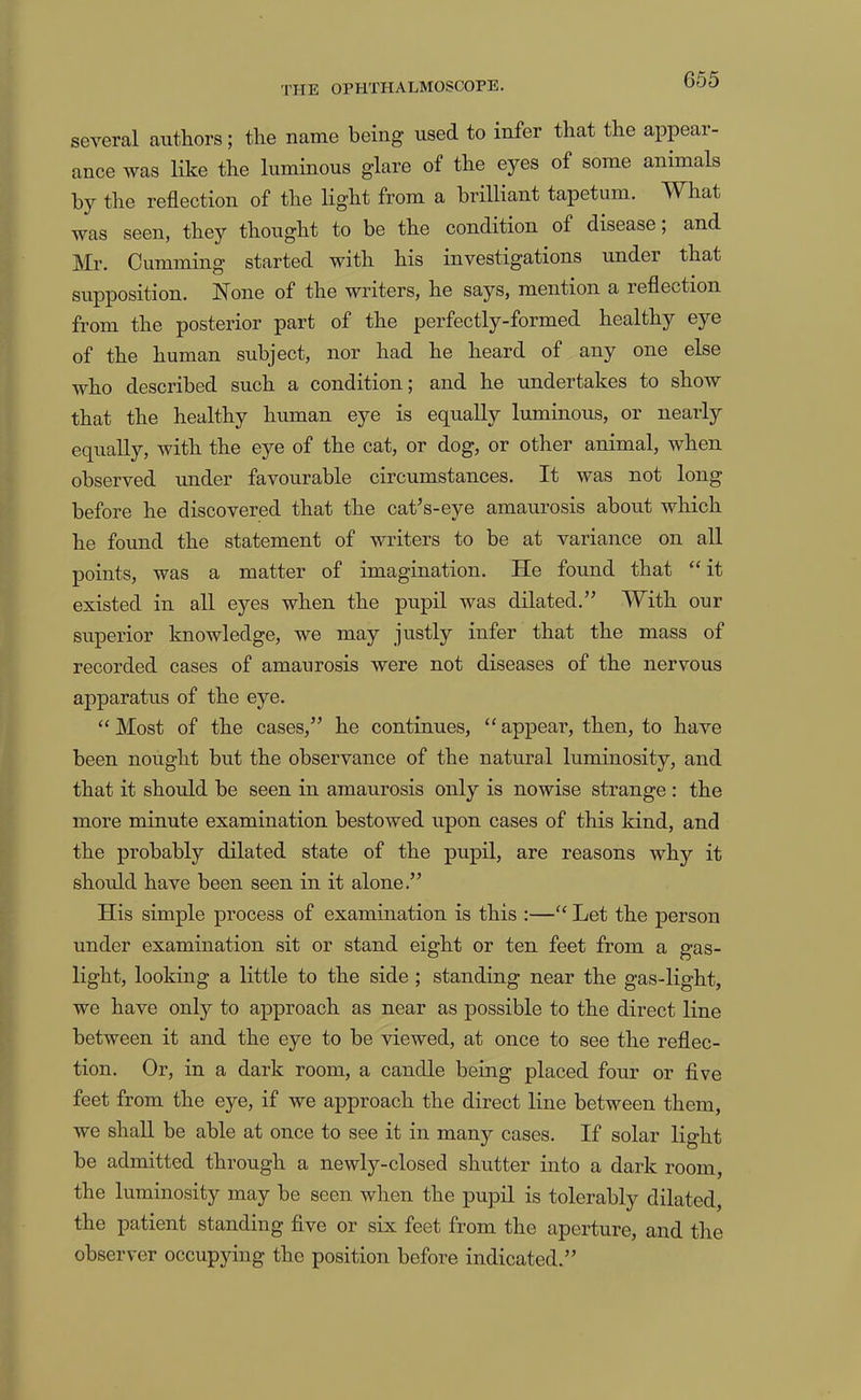 several authors; the name being used to infer that the appear- ance was like the luminous glare of the eyes of some animals by the reflection of the light from a brilliant tapetum. What was seen, they thought to be the condition of disease; and Mr. Gumming started with his investigations under that supposition. None of the writers, he says, mention a reflection from the posterior part of the perfectly-formed healthy eye of the human subject, nor had he heard of any one else who described such a condition; and he undertakes to show that the healthy human eye is equally luminous, or nearly equally, with the eye of the cat, or dog, or other animal, when observed under favourable circumstances. It was not long before he discovered that the cat’s-eye amaurosis about which he found the statement of writers to be at variance on all points, was a matter of imagination. He found that ‘‘it existed in all eyes when the pupil was dilated.” With our superior knowledge, we may justly infer that the mass of recorded cases of amaurosis were not diseases of the nervous apparatus of the eye. “Most of the cases,” he continues, “appear, then, to have been nought but the observance of the natural luminosity, and that it should be seen in amaurosis only is nowise strange : the more minute examination bestowed upon cases of this kind, and the probably dilated state of the pupil, are reasons why it should have been seen in it alone.” His simple process of examination is this :—“ Let the person under examination sit or stand eight or ten feet from a gas- light, looking a little to the side ; standing near the gas-light, we have only to approach as near as possible to the direct line between it and the eye to be viewed, at once to see the reflec- tion. Or, in a dark room, a candle being placed four or five feet from the eye, if we approach the direct line between them, we shall be able at once to see it in many cases. If solar light be admitted through a newly-closed shutter into a dark room, the luminosity may be seen when the pupil is tolerably dilated, the patient standing five or six feet from the aperture, and the observer occupying the position before indicated.”