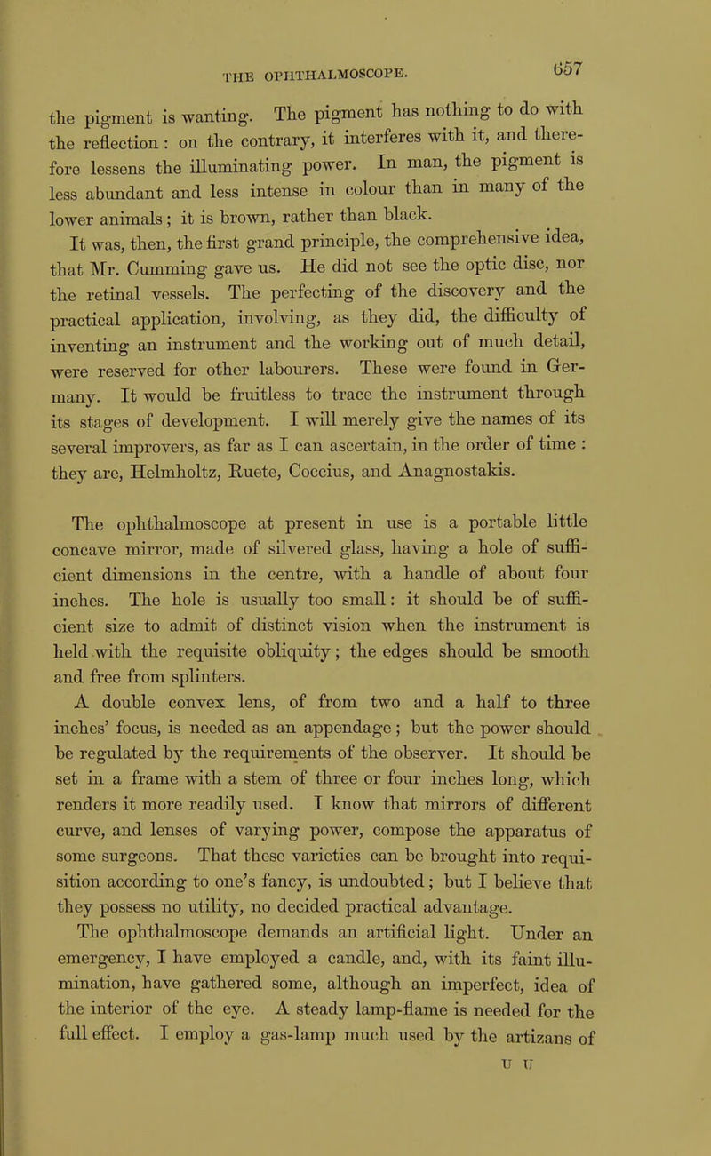 (357 the pigment is wanting. The pigment has nothing to do with the reflection : on the contrary, it interferes with it, and there- fore lessens the illuminating power. In man, the pigment is less abundant and less intense in colour than in many of the lower animals ; it is brown, rather than black. It was, then, the first grand principle, the comprehensive idea, that Mr. Gumming gave us. He did not see the optic disc, nor the retinal vessels. The perfecting of the discovery and the practical application, involving, as they did, the difficulty of inventing an instrument and the working out of much detail, were reserved for other labourers. These were found in Ger- many. It would be fruitless to trace the instrument through its stages of development. I will merely give the names of its several improvers, as far as I can ascertain, in the order of time : they are, Helmholtz, Huete, Coccius, and Anagnostakis. The ophthalmoscope at present in use is a portable little concave mirror, made of silvered glass, having a hole of suffi- cient dimensions in the centre, Avith a handle of about four inches. The hole is usually too small: it should be of suffi- cient size to admit of distinct vision when the instrument is held with the requisite obliquity; the edges should be smooth and free from splinters. A double convex lens, of from two and a half to three inches’ focus, is needed as an appendage; but the power should be regulated by the requirements of the observer. It should be set in a frame with a stem of three or four inches long, which renders it more readily used. I know that mirrors of difierent curve, and lenses of varying power, compose the apparatus of some surgeons. That these varieties can be brought into requi- sition according to one’s fancy, is imdoubted; but I believe that they possess no utility, no decided practical advantage. The ophthalmoscope demands an artificial light. Under an emergency, I have employed a candle, and, with its faint illu- mination, have gathered some, although an imperfect, idea of the interior of the eye. A steady lamp-flame is needed for the full effect. I employ a gas-lamp much used by the artizans of u u
