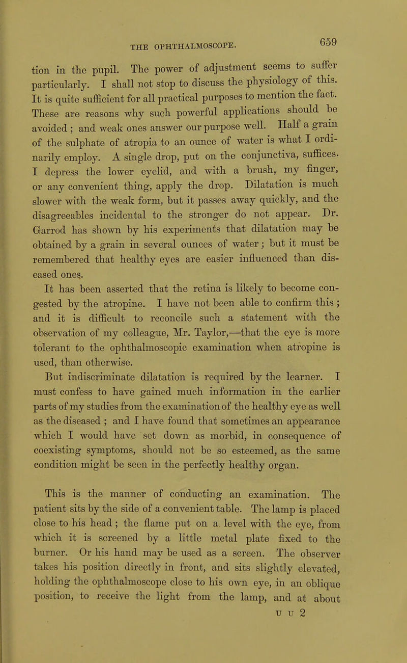 tion in the pupil. The power of adjustment seems to suffer particularly. I shall not stop to discuss the physiology of this. It is quite sufficient for all practical purposes to mention the fact. These are reasons why such powerful applications should be avoided ; and weak ones answer our purpose well. Half a gram of the sulphate of atropia to an ounce of water is what I ordi- narily employ. A single drop, put on the conjunctiva, suffices- I depress the lower eyelid, and with a brush, my finger, or anj’’ convenient thing, apply the drop. Dilatation is much slower with the weak form, but it passes away quickly, and the disagreeables incidental to the stronger do not appear. Dr. Garrod has shown by his experiments that dilatation may be obtained by a grain in several ounces of water; but it must be remembered that healthy eyes are easier influenced than dis- eased ones.. It has been asserted that the retina is likely to become con- gested by the atropine. I have not been able to confirm this ; and it is difficult to reconcile such a statement with the observation of my colleague, Mr. Taylor,—that the eye is more tolerant to the ophthalmoscopic examination when atropine is used, than otherwise. But indiscriminate dilatation is required by the learner. I must confess to have gained much information in the earlier parts of my studies from the examination of the healthy eye as well as the diseased ; and I have found that sometimes an appearance which I would have set down as morbid, in consequence of coexisting symptoms, should not be so esteemed, as the same condition might be seen in the perfectly healthy organ. This is the manner of conducting an examination. The patient sits by the side of a convenient table. The lamp is placed close to his head; the flame put on a. level with the eye, from which it is screened by a little metal plate fixed to the burner. Or his hand may be used as a screen. The observer takes his position directly in front, and sits slightly elevated, holding the ophthalmoscope close to his own eye, in an oblique position, to receive the light from the lamp, and at about u u 2