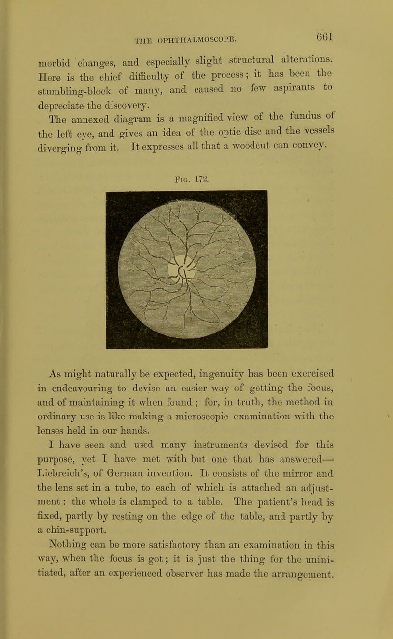 6G1 morbid cliaiig’es, and especially slight structural alterations. Here is the chief difficulty of the process; it has been the stumbling-block of many, and caused no few aspirants to depreciate the discovery. The annexed diagram is a magnified view of the fundus of the left eye, and gives an idea of the optic disc and the vessels diverging from it. It expresses all that a woodcut can convey. Fig. 172. As might naturally be expected, ingenuity has been exercised in endeavouring to devise an easier way of getting the focus, and of maintaining it when found ; for, in truth, the method in ordinary use is like making a microscopic examination with the lenses held in our hands. I have seen and used many instruments devised for this purpose, yet I have met with but one that has answered— Liebreich’s, of German invention. It consists of the mirror and the lens set in a tube, to each of which is attached an adjust- ment : the whole is clamped to a table. The patient’s head is fixed, partly by resting on the edge of the table, and partly by a chin-support. Nothing can be more satisfactory than an examination in this way, when the focus is got; it is just the thing for the unini- tiated, after an experienced observer has made the arrangement.
