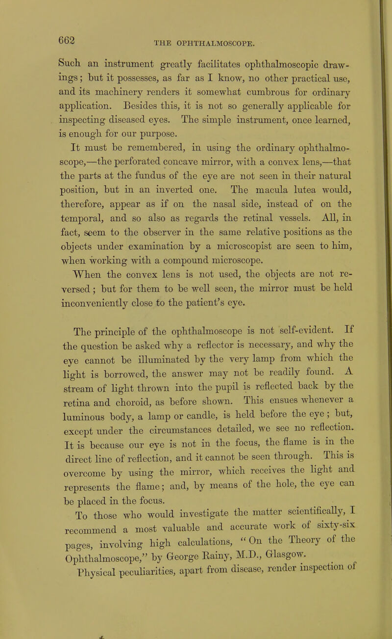 THE OPHTHALMOSCOPE. Sucli an instrument greatly facilitates ophtlialmoscopic draw- ings ; but it possesses, as far as I know, no other practical use, and its machinery renders it somewhat cumbrous for ordinary application. Besides this, it is not so generall)’’ applicable for inspecting diseased eyes. The simple instrument, once learned, is enough for our purpose. It must be remembered, in using the ordinary ophthalmo- scope,—the perforated concave mirror, with a convex lens,—that the parts at the fundus of the eye are not seen in their natural position, but in an inverted one. The macula lutea would, therefore, appear as if on the nasal side, instead of on the temporal, and so also as regards the retinal vessels. All, in fact, seem to the observer in the same relative positions as the objects under examination by a microscopist are seen to him, when working with a compound microscope. When the convex lens is not used, the objects are not re- versed ; but for them to be well seen, the mirror must be held inconveniently close to the patient’s eye. The principle of the ophthalmoscope is not self-evident. If the question be asked why a reflector is necessary, and why the eye cannot be illuminated by the very lamp from which the light is borrowed, the answer may not be readily found. A stream of light thrown into the pupil is reflected back by the retina and choroid, as before shown. This ensues whenever a luminous body, a lamp or candle, is held before the eye ; but, except under the circumstances detailed, we see no reflection. It is because our eye is not in the focus, the flame is in the direct line of reflection, and it cannot be seen through. This is overcome by using the mirror, which receives the light and represents the flame; and, by means of the hole, the eye can be placed in the focus. To those who would investigate the matter scientiflcaUy, I recommend a most valuable and accurate work of sixty-six pages, involving high calculations, “ On the Theory of the Ophthalmoscope,” by George Eainy, M.D., Glasgow. Physical peculiarities, apart from disease, render inspection of