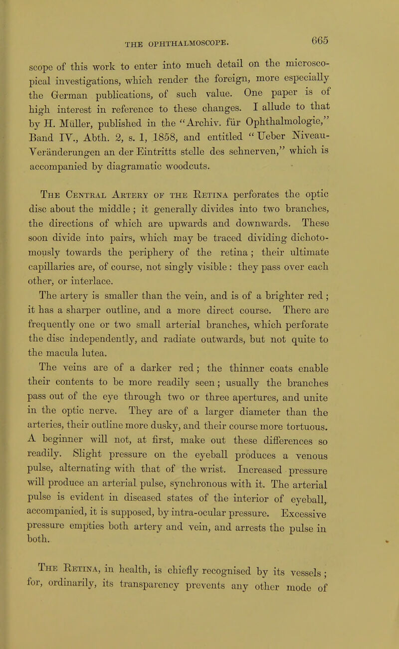 scope of this work to enter into mucli detail on the microsco- pical investigations, which render the foreign, more especially the German pubKcations, of such value. One paper is of high interest in reference to these changes. I allude to that by H. MiiUer, published in the “Archiv. fiir Ophthalmologic,” Band lY., Abth. 2, s. 1, 1858, and entitled “ Ueher Niveau- Yeranderungen an derEintritts stelle des sehnerven,” which is accompanied by diagramatic woodcuts. The Central Artery of the Betina perforates the optic disc about the middle ; it generally divides into two branches, the directions of which are upwards and downwards. These soon divide into pairs, which may be traced dividing dichoto- mously towards the periphery of the retina ; their ultimate capillaries are, of course, not singly visible : they pass over each other, or interlace. The artery is smaller than the vein, and is of a brighter red ; it has a sharper outline, and a more direct course. There are frec[uently one or two small arterial branches, which perforate the disc independently, and radiate outwards, but not quite to the macula lutea. The veins are of a darker red; the thinner coats enable their contents to be more readily seen; usually the branches pass out of the eye through two or three apertures, and unite in the optic nerve. They are of a larger diameter than the arteries, their outline more dusky, and their course more tortuous. A beginner will not, at first, make out these differences so readily. Slight pressure on the eyeball produces a venous pulse, alternating with that of the wrist. Increased pressure will produce an arterial pulse, synchronous with it. The arterial pulse is evident in diseased states of the interior of eyeball, accompanied, it is supposed, by intra-ocular pressiu’e. Excessive pressure empties both artery and vein, and arrests the pulse in both. The Eetina, in health, is chiefly recognised by its vessels ; for, ordinarily, its transparency prevents any other mode of