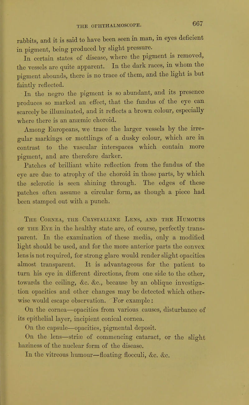 rabbits, and it is said to have been seen in man, in eyes deficient in pigment, being produced by slight pressure. In certain states of disease, where the pigment is removed, the vessels are quite apparent. In the dark races, in whom the pigment abounds, there is no trace of them, and the light is but faintly reflected. In the negro the pigment is so abundant, and its presence produces so marked an efiect, that the fundus of the eye can scarcely be iUmninated, and it reflects a brown colour, especially where there is an anaemic choroid. Among Europeans, we trace the larger vessels by the irre- gular markings or mottlings of a dusky colour, which are in contrast to the vascular interspaces which contain more pigment, and are therefore darker. Patches of brilliant white reflection from the fundus of the eye are due to atrophy of the choroid in those parts, by which the sclerotic is seen shining through. The edges of these patches often assume a circular form, as though a piece had been stamped out with a punch. The Cornea, the Crystalline Lens, and the Humours OF the Eye in the healthy state are, of course, perfectly trans- parent. In the examination of these media, only a modifled light should be used, and for the more anterior parts the convex lens is not required, for strong glare would render slight opacities almost transparent. It is advantageous for the patient to turn his eye in difierent directions, from one side to the other, towards the ceiling, &c. &c., because by an oblique investiga- tion opacities and other changes may be detected which other- wise would escape observation. For example; On the cornea—opacities from various causes, disturbance of its epithelial layer, incipient conical cornea. On the capsule—opacities, pigmental deposit. On the lens—striai of commencing cataract, or the slight haziness of the nuclear form of the disease. In the vitreous humoiu*—floating flocculi, &c. &c.