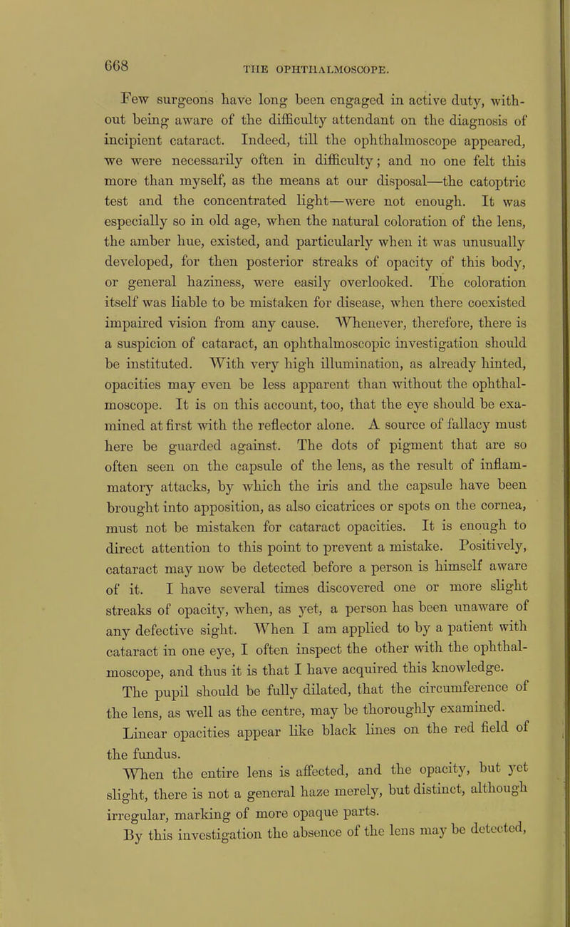 Few surgeons have long been engaged in active duty, with- out being aware of the difficulty attendant on the diagnosis of incipient cataract. Indeed, till the ophthalmoscope appeared, we were necessarily often in difficulty; and no one felt this more than myself, as the means at our disposal—the catoptric test and the concentrated light—were not enougli. It was especially so in old age, when the natural coloration of the lens, the amber hue, existed, and particularly when it was unusually developed, for then posterior streaks of opacity of this body, or general haziness, were easily overlooked. The coloration itself was liable to be mistaken for disease, when there coexisted impaired vision from any cause. Whenever, therefore, there is a suspicion of cataract, an ophthalmoscopic investigation should be instituted. With very high illumination, as already hinted, opacities may even be less apparent than without the ophthal- moscope. It is on this account, too, that the eye should be exa- mined at first with the reflector alone. A source of fallacy must here be guarded against. The dots of pigment that are so often seen on the capsule of the lens, as the result of inflam- matory attacks, by which the iris and the capsule have been brought into apposition, as also cicatrices or spots on the cornea, must not be mistaken for cataract opacities. It is enough to direct attention to this point to prevent a mistake. Positively, cataract may now be detected before a person is himself aware of it. I have several times discovered one or more slight streaks of opacity, when, as yet, a person has been unaware of any defective sight. When I am applied to by a patient with cataract in one eye, I often inspect the other with the ophthal- moscope, and thus it is that I have acquired this knowledge. The pupil should be fully dilated, that the circumference of the lens, as well as the centre, may be thoroughly examined. Linear opacities appear like black lines on the red field of the fundus. When the entire lens is affected, and the opacity, but yet slight, there is not a general haze merely, but distinct, although irregular, marking of more opaque parts. By this investigation the absence of the lens may be detected.