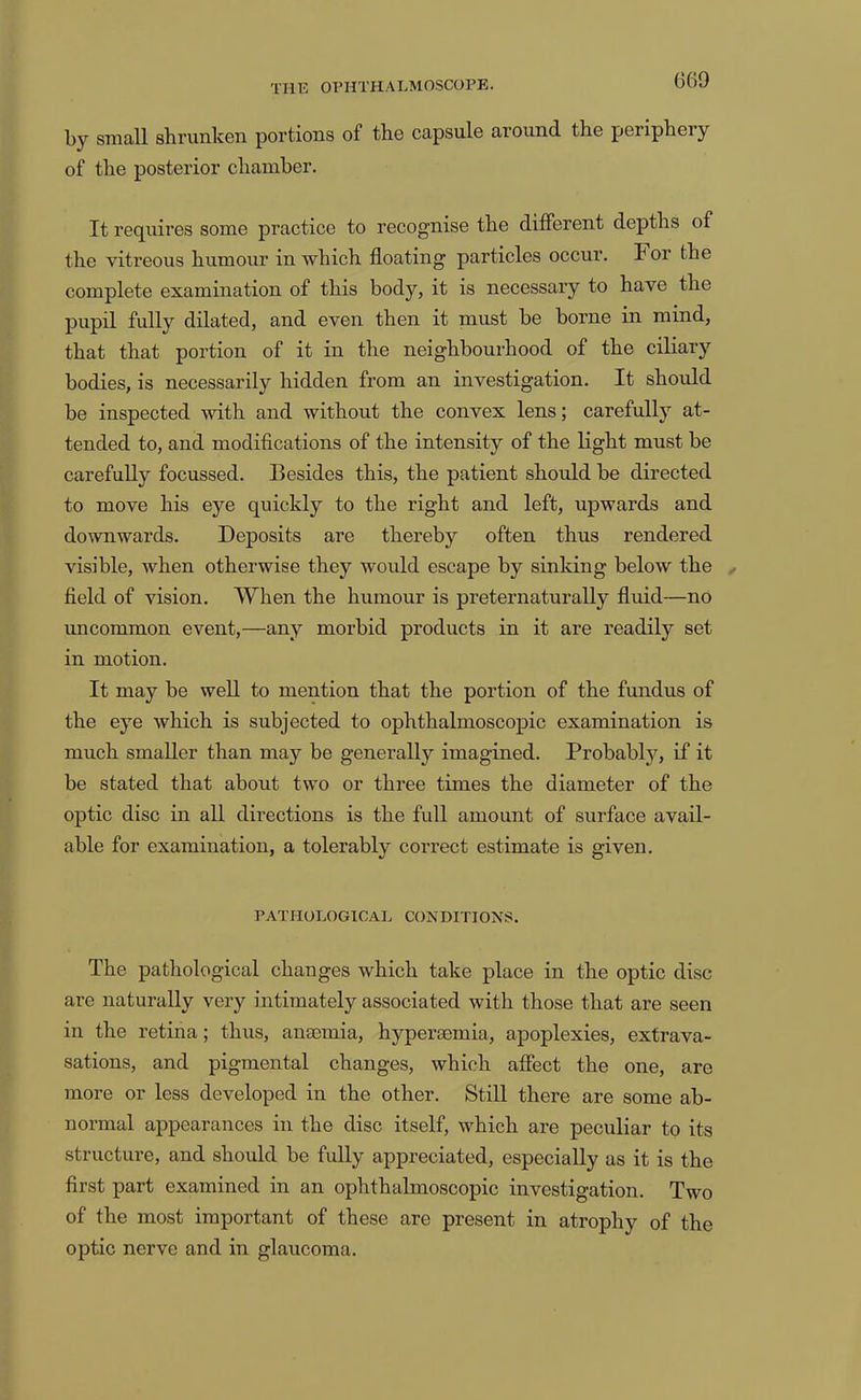 by small shrunken portions of the capsule around the periphery of the posterior chamber. It requires some practice to recognise the different depths of the vitreous humour in which floating particles occur. For the complete examination of this body, it is necessary to have the pupil fully dilated, and even then it must be borne in mind, that that portion of it in the neighbourhood of the ciliary bodies, is necessarily hidden from an investigation. It should be inspected with and without the convex lens; carefully at- tended to, and modifications of the intensity of the light must be carefully focussed. Besides this, the patient shoidd be directed to move his eye quickly to the right and left, upwards and downwards. Deposits are thereby often thus rendered visible, when otherwise they would escape by sinking below the . field of vision. When the humour is preternaturally fluid—no uncommon event,—any morbid products in it are readily set in motion. It may be well to mention that the portion of the fundus of the eye which is subjected to ophthalmoscopic examination is much smaller than may be generally imagined. Probabljq if it be stated that about two or three times the diameter of the optic disc in all directions is the full amount of surface avail- able for examination, a tolerably correct estimate is given. PATHOLOGICAL CONDITIONS. The pathological changes which take place in the optic disc are naturally very intimately associated with those that are seen in the retina; thus, ansemia, hypermmia, apoplexies, extrava- sations, and pigmental changes, which affect the one, are more or less developed in the other. Still there are some ab- normal appearances in the disc itself, which are peculiar to its structure, and should be fully appreciated, especially as it is the first part examined in an ophthalmoscopic investigation. Two of the most important of these are present in atrophy of the optic nerve and in glaucoma.