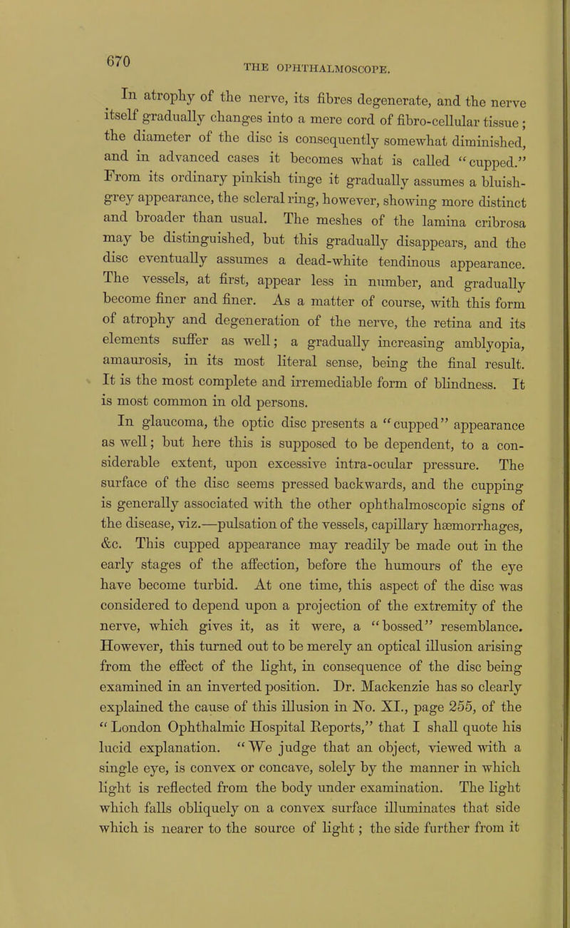THE OPHTHALMOSCOPE. In atrophy of the nerve, its fibres degenerate, and the nerve itself gradually changes into a mere cord of fibro-cellular tissue; the diameter of the disc is consequently somewhat diminished, and in advanced cases it becomes what is called “cupped.” From its ordinary pinkish tinge it gradually assumes a bluish- grey ajDpearance, the scleral ring, however, showing more distinct and broader than usual. The meshes of the lamina cribrosa may be distinguished, but this gradually disappears, and the disc eventually assumes a dead-white tendinous appearance. The vessels, at first, appear less in number, and gradually become finer and finer. As a matter of course, with this form of atrophy and degeneration of the nerve, the retina and its elements suffer as well; a gradually increasing amblyopia, amaurosis, in its most literal sense, being the final result. It is the most complete and irremediable form of blindness. It is most common in old persons. In glaucoma, the optic disc presents a “cupped” appearance as well; but here this is supposed to be dependent, to a con- siderable extent, upon excessive intra-ocular pressure. The surface of the disc seems pressed backwards, and the cupping is generally associated with the other ophthalmoscopic signs of the disease, viz.—pidsation of the vessels, capillary haemorrhages, &c. This cupped appearance may readily be made out in the early stages of the affection, before the humours of the eye have become turbid. At one time, this aspect of the disc was considered to depend upon a projection of the extremity of the nerve, which gives it, as it were, a “bossed” resemblance. However, this turned out to be merely an optical illusion arising from the effect of the light, in consequence of the disc being examined in an inverted position. Dr. Mackenzie has so clearly explained the cause of this illusion in No. XI., page 255, of the “ London Ophthalmic Hospital Deports,” that I shall quote his lucid explanation. “We judge that an object, viewed with a single eye, is convex or concave, solely by the manner in which light is reflected from the body under examination. The light which falls obliquely on a convex surface illuminates that side which is nearer to the source of light; the side further from it