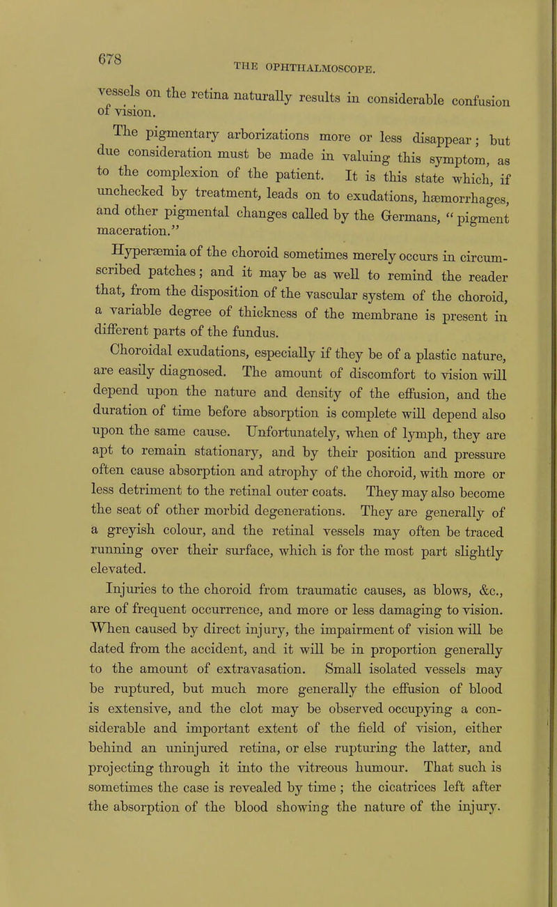 THK OPHTHALMOSCOPE. vessels on the retina naturally results in considerable confusion of vision. The pigmentary arborizations more or less disappear; but due consideration must be made in valuing this symptom, as to the complexion of the patient. It is this state which, if unchecked by treatment, leads on to exudations, hjemorrhages, and other pigmental changes caUed by the Germans, “ pigment maceration.” Hyperaemia of the choroid sometimes merely occurs in circum- scribed patches; and it may be as well to remind the reader that, from the disposition of the vascular system of the choroid, a variable degree of thickness of the membrane is present in different parts of the fundus. Choroidal exudations, especially if they be of a plastic nature, are easily diagnosed. The amount of discomfort to vision will depend upon the nature and density of the effusion, and the duration of time before absorption is comj)lete will depend also upon the same cause. Unfortunately, when of lymph, they are apt to remain stationary, and by their position and pressure often cause absorption and atrophy of the choroid, with more or less detriment to the retinal outer coats. They may also become the seat of other morbid degenerations. They are generally of a greyish colour, and the retinal vessels may often be traced running over their surface, which is for the most part slightly elevated. Injuries to the choroid from traumatic causes, as blows, &c., are of frequent occurrence, and more or less damaging to vision. When caused by direct inj ury, the impairment of vision will be dated from the accident, and it will be in proportion generally to the amount of extravasation. Small isolated vessels may be ruptured, but much more generally the effusion of blood is extensive, and the clot may be observed occupying a con- siderable and important extent of the field of vision, either behind an uninjured retina, or else rupturing the latter, and projecting through it into the vitreous humour. That such is sometimes the case is revealed by time ; the cicatrices left after the absorption of the blood showing the nature of the injurjL